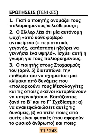 ΕΡΩΤΗΣΕΙΣ (ΓΕΝΙΚΕΣ) 
1. Γιατί ο ποιητής ονομάζει τους 
πολιορκημένους «ελεύθερους»; 
2. Ο Σίλλερ λέει ότι μία αυτόνομη 
ψυχή «από κάθε φοβερό 
αντικείμενο (= περιστατικό, 
γεγονός, κατάσταση) ηξεύρει να 
γεννήσει ένα υψηλό». Ισχύει αυτή η 
γνώμη για τους πολιορκημένους; 
3. Ο ποιητής στους Στοχασμούς 
του (αριθ. 5) διατυπώνει την 
επιθυμία του να σχηματίσει μια 
κλίμακα από δυνάμεις που 
«πολιορκούν» τους Μεσολογγίτες 
και τις οποίες εκείνοι κατορθώνουν 
να υπερνικήσουν. Κοιτάζοντας 
ξανά το Β΄ και το Γ΄ Σχεδίασμα: α) 
να ανακεφαλαιώσετε αυτές τις 
δυνάμεις, β) να πείτε ποιες από 
αυτές είναι φυσικές (που αφορούν 
το φυσικό άνθρωπο) και ποιες 
71 / 248 
 