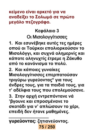 κείμενο είναι αρκετό για να 
αναδείξει το Σολωμό σε πρώτο 
μεγάλο πεζογράφο. 
Κεφάλαιο 3 
Οι Μισολογγίτισσες 
1. Και εσυνέβηκε αυτές τες ημέρες 
οπού οι Τούρκοι επολιορκούσαν το 
Μισολόγγι, και συχνά ολημερνίς και 
κάποτε οληνυχτίς έτρεμε η Ζάκυθο 
από το κανόνισμα το πολύ. 
2. Και κάποιες γυναίκες 
Μισολογγίτισσες επερπατούσαν 
τριγύρω γυρεύοντας* για τους 
άνδρες τους, για τα παιδιά τους, για 
τ’ αδέλφια τους που επολεμούσανε. 
3. Στην αρχή εντρεπόντανε νά 
’βγουνε και επροσμένανε το 
σκοτάδι για ν’ απλώσουν το χέρι, 
επειδή δεν ήτανε μαθημένες. 
γυρεύοντας: ζητιανεύοντας. 
75 / 250 
 