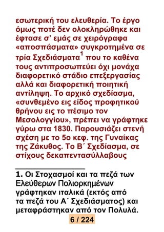 εσωτερική του ελευθερία. Το έργο 
όμως ποτέ δεν ολοκληρώθηκε και 
έφτασε σ’ εμάς σε χειρόγραφα 
«αποσπάσματα» συγκροτημένα σε 
1 
τρία Σχεδιάσματα 
που το καθένα 
τους αντιπροσωπεύει όχι μονάχα 
διαφορετικό στάδιο επεξεργασίας 
αλλά και διαφορετική ποιητική 
αντίληψη. Το αρχικό σχεδίασμα, 
«συνθεμένο εις είδος προφητικού 
θρήνου εις το πέσιμο τον 
Μεσολογγίου», πρέπει να γράφτηκε 
γύρω στα 1830. Παρουσιάζει στενή 
σχέση με το 5ο κεφ. της Γυναίκας 
της Ζάκυθος. Το Β΄ Σχεδίασμα, σε 
στίχους δεκαπεντασύλλαβους 
1. Οι Στοχασμοί και τα πεζά των 
Ελεύθερων Πολιορκημένων 
γράφτηκαν ιταλικά (εκτός από 
τα πεζά του Α΄ Σχεδιάσματος) και 
μεταφράστηκαν από τον Πολυλά. 
6 / 224 
 