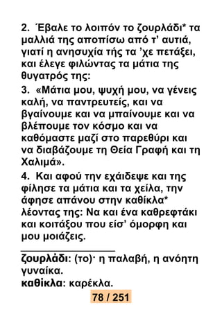 2. Έβαλε το λοιπόν το ζουρλάδι* τα 
μαλλιά της αποπίσω από τ’ αυτιά, 
γιατί η ανησυχία τής τα ’χε πετάξει, 
και έλεγε φιλώντας τα μάτια της 
θυγατρός της: 
3. «Μάτια μου, ψυχή μου, να γένεις 
καλή, να παντρευτείς, και να 
βγαίνουμε και να μπαίνουμε και να 
βλέπουμε τον κόσμο και να 
καθόμαστε μαζί στο παρεθύρι και 
να διαβάζουμε τη Θεία Γραφή και τη 
Χαλιμά». 
4. Και αφού την εχάιδεψε και της 
φίλησε τα μάτια και τα χείλα, την 
άφησε απάνου στην καθίκλα* 
λέοντας της: Να και ένα καθρεφτάκι 
και κοιτάξου που είσ’ όμορφη και 
μου μοιάζεις. 
ζουρλάδι: (το)· η παλαβή, η ανόητη 
γυναίκα. 
καθίκλα: καρέκλα. 
78 / 251 
 