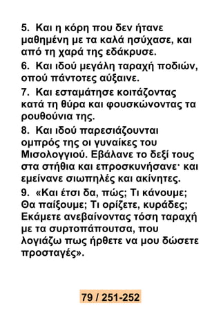 5. Και η κόρη που δεν ήτανε 
μαθημένη με τα καλά ησύχασε, και 
από τη χαρά της εδάκρυσε. 
6. Και ιδού μεγάλη ταραχή ποδιών, 
οπού πάντοτες αύξαινε. 
7. Και εσταμάτησε κοιτάζοντας 
κατά τη θύρα και φουσκώνοντας τα 
ρουθούνια της. 
8. Και ιδού παρεσιάζουνται 
ομπρός της οι γυναίκες του 
Μισολογγιού. Εβάλανε το δεξί τους 
στα στήθια και επροσκυνήσανε· και 
εμείνανε σιωπηλές και ακίνητες. 
9. «Και έτσι δα, πώς; Τι κάνουμε; 
Θα παίξουμε; Τι ορίζετε, κυράδες; 
Εκάμετε ανεβαίνοντας τόση ταραχή 
με τα συρτοπάπουτσα, που 
λογιάζω πως ήρθετε να μου δώσετε 
προσταγές». 
79 / 251-252 
 