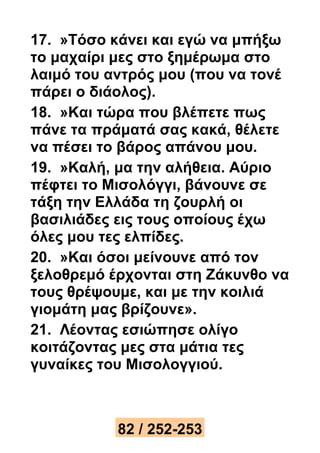 17. »Τόσο κάνει και εγώ να μπήξω 
το μαχαίρι μες στο ξημέρωμα στο 
λαιμό του αντρός μου (που να τονέ 
πάρει ο διάολος). 
18. »Και τώρα που βλέπετε πως 
πάνε τα πράματά σας κακά, θέλετε 
να πέσει το βάρος απάνου μου. 
19. »Καλή, μα την αλήθεια. Αύριο 
πέφτει το Μισολόγγι, βάνουνε σε 
τάξη την Ελλάδα τη ζουρλή οι 
βασιλιάδες εις τους οποίους έχω 
όλες μου τες ελπίδες. 
20. »Και όσοι μείνουνε από τον 
ξελοθρεμό έρχονται στη Ζάκυνθο να 
τους θρέψουμε, και με την κοιλιά 
γιομάτη μας βρίζουνε». 
21. Λέοντας εσιώπησε ολίγο 
κοιτάζοντας μες στα μάτια τες 
γυναίκες του Μισολογγιού. 
82 / 252-253 
 
