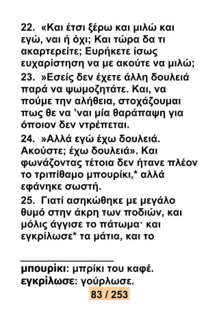 22. «Και έτσι ξέρω και μιλώ και 
εγώ, ναι ή όχι; Και τώρα δα τι 
ακαρτερείτε; Ευρήκετε ίσως 
ευχαρίστηση να με ακούτε να μιλώ; 
23. »Εσείς δεν έχετε άλλη δουλειά 
παρά να ψωμοζητάτε. Και, να 
πούμε την αλήθεια, στοχάζουμαι 
πως θε να ’ναι μία θαράπαψη για 
όποιον δεν ντρέπεται. 
24. »Αλλά εγώ έχω δουλειά. 
Ακούστε; έχω δουλειά». Και 
φωνάζοντας τέτοια δεν ήτανε πλέον 
το τριπίθαμο μπουρίκι,* αλλά 
εφάνηκε σωστή. 
25. Γιατί ασηκώθηκε με μεγάλο 
θυμό στην άκρη των ποδιών, και 
μόλις άγγισε το πάτωμα· και 
εγκρίλωσε* τα μάτια, και το 
μπουρίκι: μπρίκι του καφέ. 
εγκρίλωσε: γούρλωσε. 
83 / 253 
 