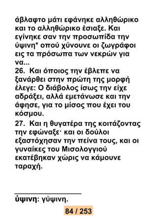 άβλαφτο μάτι εφάνηκε αλληθώρικο 
και το αλληθώρικο έσιαξε. Και 
εγίνηκε σαν την προσωπίδα την 
ύψινη* οπού χύνουνε οι ζωγράφοι 
εις τα πρόσωπα των νεκρών για 
να... 
26. Και όποιος την έβλεπε να 
ξανάρθει στην πρώτη της μορφή 
έλεγε: Ο διάβολος ίσως την είχε 
αδράξει, αλλά εμετάνωσε και την 
άφησε, για το μίσος που έχει του 
κόσμου. 
27. Και η θυγατέρα της κοιτάζοντας 
την εφώναξε· και οι δούλοι 
εξαστόχησαν την πείνα τους, και οι 
γυναίκες του Μισολογγιού 
εκατέβηκαν χώρις να κάμουνε 
ταραχή. 
ύψινη: γύψινη. 
84 / 253 
 