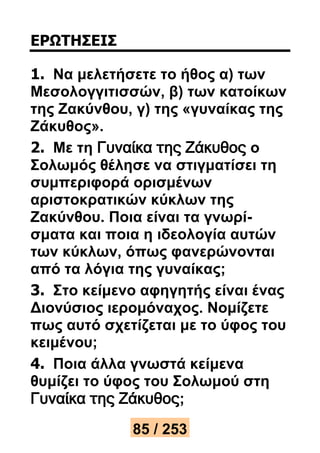 ΕΡΩΤΗΣΕΙΣ 
1. Να μελετήσετε το ήθος α) των 
Μεσολογγιτισσών, β) των κατοίκων 
της Ζακύνθου, γ) της «γυναίκας της 
Ζάκυθος». 
2. Με τη Γυναίκα της Ζάκυθος ο 
Σολωμός θέλησε να στιγματίσει τη 
συμπεριφορά ορισμένων 
αριστοκρατικών κύκλων της 
Ζακύνθου. Ποια είναι τα γνωρί- 
σματα και ποια η ιδεολογία αυτών 
των κύκλων, όπως φανερώνονται 
από τα λόγια της γυναίκας; 
3. Στο κείμενο αφηγητής είναι ένας 
Διονύσιος ιερομόναχος. Νομίζετε 
πως αυτό σχετίζεται με το ύφος του 
κειμένου; 
4. Ποια άλλα γνωστά κείμενα 
θυμίζει το ύφος του Σολωμού στη 
Γυναίκα της Ζάκυθος; 
85 / 253 
 