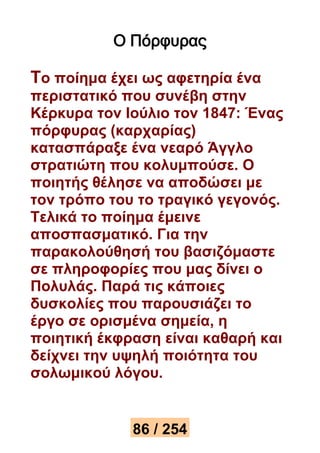 Ο Πόρφυρας 
Το ποίημα έχει ως αφετηρία ένα 
περιστατικό που συνέβη στην 
Κέρκυρα τον Ιούλιο τον 1847: Ένας 
πόρφυρας (καρχαρίας) 
κατασπάραξε ένα νεαρό Άγγλο 
στρατιώτη που κολυμπούσε. Ο 
ποιητής θέλησε να αποδώσει με 
τον τρόπο του το τραγικό γεγονός. 
Τελικά το ποίημα έμεινε 
αποσπασματικό. Για την 
παρακολούθησή του βασιζόμαστε 
σε πληροφορίες που μας δίνει ο 
Πολυλάς. Παρά τις κάποιες 
δυσκολίες που παρουσιάζει το 
έργο σε ορισμένα σημεία, η 
ποιητική έκφραση είναι καθαρή και 
δείχνει την υψηλή ποιότητα του 
σολωμικού λόγου. 
86 / 254 
 