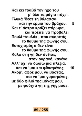 Και κει τραβά τον ήχο του 
μ’ όλα τα μάγια πόχει. 
Γλυκά ’δεσε τη θάλασσα 
και την ερμιά του βράχου, 5 
Και τ’ άστρο κράζει πάρωρα, 
και πρέπει να προβάλει 
Πουλί πουλάκι, που σκορπάς 
το θαύμα της φωνής σου, 
Ευτυχισμός α δεν είναι 
το θαύμα της φωνής σου, 
Καλό στη γη δεν άνθισε, 
στον ουρανό, κανένα. 
Αλλ’ αχ! να δώσω μια πλεξιά, 
και να ’μαι και φθασμένος, 10 
Ακόμ’, αφρέ μου, να βαστάς, 
και να ’μαι γυρισμένος, 
με δύο φιλιά της μάνας μου, 
με φούχτα γη της γης μου». 
89 / 255 
 
