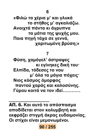 6 
«Φιλώ τα χέρια μ’ και γλυκά 
το στήθος μ’ αγκαλιάζω. 
Ανοιχτά πάντα κι άγρυπνα 
τα μάτια της ψυχής μου. 
Ποια πηγή τάχα σε γεννά, 
χαριτωμένη βρύση;» 
7 
Φύση, χαμόγελ’ άστραψες 
κι εγίνηκες δική του· 
Ελπίδα, τόδεσες το νου 
μ’ όλα τα μάγια πόχεις· 
Νιος κόσμος όμορφος 
παντού χαράς και καλοσύνης. 
Γύρου κοιτά να τον ιδεί………… 
ΑΠ. 6. Και αυτό το απόσπασμα 
αποδίδεται στον κολυμβητή και 
εκφράζει στιγμή άκρας ευδαιμονίας. 
Οι στίχοι είναι μεμονωμένοι. 
90 / 255 
 