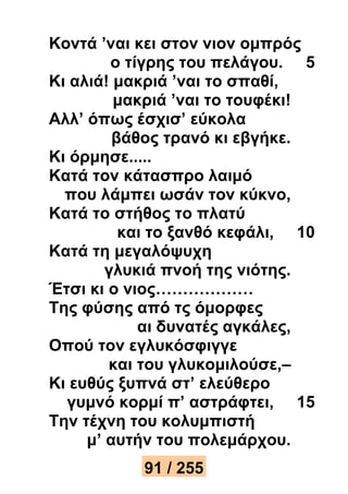 Κοντά ’ναι κει στον νιον ομπρός 
ο τίγρης του πελάγου. 5 
Κι αλιά! μακριά ’ναι το σπαθί, 
μακριά ’ναι το τουφέκι! 
Αλλ’ όπως έσχισ’ εύκολα 
βάθος τρανό κι εβγήκε. 
Κι όρμησε..... 
Κατά τον κάτασπρο λαιμό 
που λάμπει ωσάν τον κύκνο, 
Κατά το στήθος το πλατύ 
και το ξανθό κεφάλι, 10 
Κατά τη μεγαλόψυχη 
γλυκιά πνοή της νιότης. 
Έτσι κι ο νιος……………… 
Της φύσης από τς όμορφες 
αι δυνατές αγκάλες, 
Οπού τον εγλυκόσφιγγε 
και του γλυκομιλούσε,– 
Κι ευθύς ξυπνά στ’ ελεύθερο 
γυμνό κορμί π’ αστράφτει, 15 
Την τέχνη του κολυμπιστή 
μ’ αυτήν του πολεμάρχου. 
91 / 255 
 