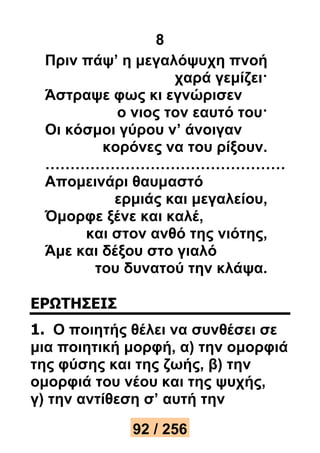 8 
Πριν πάψ’ η μεγαλόψυχη πνοή 
χαρά γεμίζει· 
Άστραψε φως κι εγνώρισεν 
ο νιος τον εαυτό του· 
Οι κόσμοι γύρου ν’ άνοιγαν 
κορόνες να του ρίξουν. 
………………………………………… 
Απομεινάρι θαυμαστό 
ερμιάς και μεγαλείου, 
Όμορφε ξένε και καλέ, 
και στον ανθό της νιότης, 
Άμε και δέξου στο γιαλό 
του δυνατού την κλάψα. 
ΕΡΩΤΗΣΕΙΣ 
1. Ο ποιητής θέλει να συνθέσει σε 
μια ποιητική μορφή, α) την ομορφιά 
της φύσης και της ζωής, β) την 
ομορφιά του νέου και της ψυχής, 
γ) την αντίθεση σ’ αυτή την 
92 / 256 
 