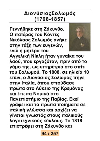 ΔιονύσιοςΣολωμός 
(1798-1857) 
Γεννήθηκε στη Ζάκυνθο. 
Ο πατέρας του Κόντες 
Νικόλαος Σολωμός ανήκε 
στην τάξη των ευγενών, 
ενώ η μητέρα του 
Αγγελική Νίκλη ήταν γυναίκα του 
λαού, που εργαζόταν, πριν από το 
γάμο της, ως υπηρέτρια στο σπίτι 
του Σολωμού. Το 1808, σε ηλικία 10 
ετών, ο Διονύσιος Σολωμός πήγε 
στην Ιταλία, όπου σπούδασε 
πρώτα στο Λύκειο της Κρεμόνας 
και έπειτα Νομικά στο 
Πανεπιστήμιο της Παβίας. Εκεί 
γράφει και τα πρώτα ποιήματα σε 
ιταλική γλώσσα και αρχίζει να 
γίνεται γνωστός στους ιταλικούς 
λογοτεχνικούς κύκλους. Το 1818 
επιστρέφει στη Ζάκυνθο και 
94 / 257 
 