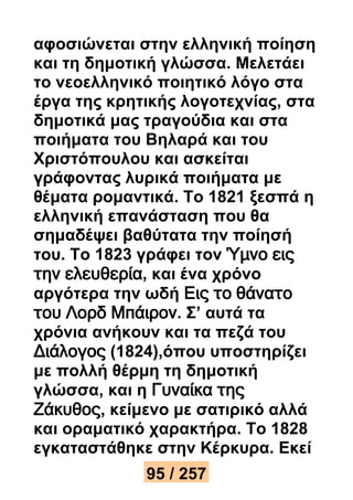 αφοσιώνεται στην ελληνική ποίηση 
και τη δημοτική γλώσσα. Μελετάει 
το νεοελληνικό ποιητικό λόγο στα 
έργα της κρητικής λογοτεχνίας, στα 
δημοτικά μας τραγούδια και στα 
ποιήματα του Βηλαρά και του 
Χριστόπουλου και ασκείται 
γράφοντας λυρικά ποιήματα με 
θέματα ρομαντικά. Το 1821 ξεσπά η 
ελληνική επανάσταση που θα 
σημαδέψει βαθύτατα την ποίησή 
του. Το 1823 γράφει τον Ύμνο εις 
την ελευθερία, και ένα χρόνο 
αργότερα την ωδή Εις το θάνατο 
του Λορδ Μπάιρον. Σ’ αυτά τα 
χρόνια ανήκουν και τα πεζά του 
Διάλογος (1824),όπου υποστηρίζει 
με πολλή θέρμη τη δημοτική 
γλώσσα, και η Γυναίκα της 
Ζάκυθος, κείμενο με σατιρικό αλλά 
και οραματικό χαρακτήρα. Το 1828 
εγκαταστάθηκε στην Κέρκυρα. Εκεί 
95 / 257 
 