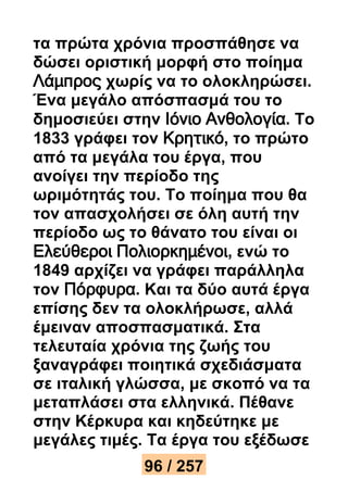 τα πρώτα χρόνια προσπάθησε να 
δώσει οριστική μορφή στο ποίημα 
Λάμπρος χωρίς να το ολοκληρώσει. 
Ένα μεγάλο απόσπασμά του το 
δημοσιεύει στην Ιόνιο Ανθολογία. Το 
1833 γράφει τον Κρητικό, το πρώτο 
από τα μεγάλα του έργα, που 
ανοίγει την περίοδο της 
ωριμότητάς του. Το ποίημα που θα 
τον απασχολήσει σε όλη αυτή την 
περίοδο ως το θάνατο του είναι οι 
Ελεύθεροι Πολιορκημένοι, ενώ το 
1849 αρχίζει να γράφει παράλληλα 
τον Πόρφυρα. Και τα δύο αυτά έργα 
επίσης δεν τα ολοκλήρωσε, αλλά 
έμειναν αποσπασματικά. Στα 
τελευταία χρόνια της ζωής του 
ξαναγράφει ποιητικά σχεδιάσματα 
σε ιταλική γλώσσα, με σκοπό να τα 
μεταπλάσει στα ελληνικά. Πέθανε 
στην Κέρκυρα και κηδεύτηκε με 
μεγάλες τιμές. Τα έργα του εξέδωσε 
96 / 257 
 