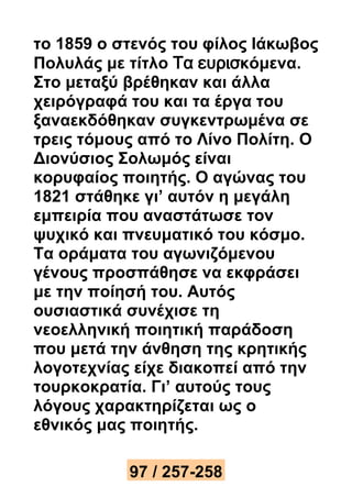 το 1859 ο στενός του φίλος Ιάκωβος 
Πολυλάς με τίτλο Τα ευρισκόμενα. 
Στο μεταξύ βρέθηκαν και άλλα 
χειρόγραφά του και τα έργα του 
ξαναεκδόθηκαν συγκεντρωμένα σε 
τρεις τόμους από το Λίνο Πολίτη. Ο 
Διονύσιος Σολωμός είναι 
κορυφαίος ποιητής. Ο αγώνας του 
1821 στάθηκε γι’ αυτόν η μεγάλη 
εμπειρία που αναστάτωσε τον 
ψυχικό και πνευματικό του κόσμο. 
Τα οράματα του αγωνιζόμενου 
γένους προσπάθησε να εκφράσει 
με την ποίησή του. Αυτός 
ουσιαστικά συνέχισε τη 
νεοελληνική ποιητική παράδοση 
που μετά την άνθηση της κρητικής 
λογοτεχνίας είχε διακοπεί από την 
τουρκοκρατία. Γι’ αυτούς τους 
λόγους χαρακτηρίζεται ως ο 
εθνικός μας ποιητής. 
97 / 257-258 
 