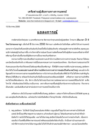 เครือข่ายผู้เสียหายทางการแพทย์ 
27 ซอยเพชรเกษม 50/1, บางหว้า, ภาษีเจริญ, กรุงเทพฯ 10160. 
โทร. 080-438-0001 Facebook: Preeyanan Lorsermvattana Line: ouipreeyanan 
Website: www.thai-medical-error.blogspot.com E-mail: ouidolla@yahoo.com 
13 ธันวาคม 2550 
แถลงการณ์ 
1 
กรณีศาลจังหวัดทุ่งสง จ.นครศรีธรรมราช พิพากษาจำาคุกแพทย์หญิงสุทธิพร ไกรมาก เป็นเวลา 3 ปี 
โดยไม่รอลงอาญา เมื่อวันที่ 6 ธันวาคม 2550 ที่ผ่านมา แม้คดีจะยังไม่ถึงที่สุด แต่ก็ทำาให้วงการแพทย์ 
ออกอาการไม่พอใจที่แพทย์ด้วยกันต้องรับโทษทั้งที่ยังไม่รู้ข้อเท็จจริง พร้อมขู่ยุติการทำาผ่าตัดที่รพ.ชุมชนและ 
จะมีการส่งต่อผู้ป่วยกันมากขึ้น ต่างวิพากษ์วิจารณ์และโยนความผิดทั้งหมดให้กับผู้เสียหายและเครือข่ายฯทั้งที่ 
คดีอาญานั้นดำาเนินขึ้นก่อนที่ผู้เสียหายรายนี้จะมาพบกับเครือข่ายฯ 
หน่วยงานที่รู้รายละเอียดดีอย่างแพทยสภาและสำานักงานปลัดกระทรวงสาธารณสุข ก็ออกมาโต้ตอบ 
และบิดเบือนข้อเท็จจริง อาศัยเหตุการณ์นี้เล่นละครตบตาวงการแพทย์และสังคม เรียกร้องความชอบธรรมให้ 
กับตนเองและเรียกร้องให้แพทย์ไม่ต้องถูกฟ้องเป็นคดีอาญา ทั้งที่รู้ดีว่าเหตุการณ์ที่บานปลายจนพญ.สุทธิพรฯ 
ต้องได้รับโทษนั้นแพทยสภาและสำานักงานปลัดกระทรวงสาธารณสุขเป็นต้นเหตุใหญ่ และแม้กระทั่ง 
รัฐมนตรีว่าการกระทรวงสาธารณสุขที่เครือข่ายฯ หวังว่าท่านจะเป็นหนึ่งเดียวที่พึ่งได้ ก็ไม่ได้ให้ความสำาคัญกับ 
ชีวิตคนไข้ที่เสียหาย พร้อมควักเงินส่วนตัวเริ่มตั้งกองทุนช่วยเหลือแพทย์สู้คดี เครือข่ายฯ ขอถามว่าแล้วชีวิต 
คนไข้ไทยที่ต้องล้มตาย เจ็บ พิการ เป็นใบไม้ร่วงทุกวันจากความผิดพลาดทางการแพทย์ที่ป้องกันได้ จะพึ่ง 
ใครได้ หรือต้องปล่อยให้เป็นเวรเป็นกรรม เพราะขืนหากลุกขึ้นต่อสู้เรียกร้องหาความเป็นธรรม ก็จะกลาย 
เป็นคนผิด และมีแต่เสียงก่นด่าสาปแช่งจากวงการแพทย์ไทยเป็นรางวัล 
เครือข่ายฯ เห็นใจในเหตุการณ์ที่เกิดขึ้นกับพญ.สุทธิพรฯ แต่อยากให้ท่านทั้งหลายได้ใช้สติ ดูเหตุ ดู 
ผล และดูข้อเท็จจริงเสียก่อน แล้วค่อยวิจารณ์หรือตัดสินว่าใครถูกใครผิด หรือใครเป็นต้นเหตุ 
ดังที่เครือข่ายฯ จะชแี้จงดังต่อไปนี้ 
1. พญ.สุทธิพรฯ ไม่ได้เข้าไปอยู่ในคุกแม้แต่นาทีเดียว กุญแจมือก็ไม่ถูกใส่ เพราะศาลท่านให้เกียรติ 
แพทย์ อีกทั้งนส.ศิริมาศลูกสาวนางสมควร แก้วคงจันทร์ (ผู้ตาย) ได้ขอร้องศาลผ่านเจ้าหน้าที่หน้า 
บัลลังก์ว่า ขอไม่ให้ใส่กุญแจมือ และไม่ให้เอาพญ.สุทธิพรไปคุมขังในระหว่างรอประกันตัว เนื่องจาก 
เธอเห็นว่าในคดีอื่นที่พิพากษาก่อนหน้าคดีของเธอบัลลังก์เดียวกันนั้น ถ้าเป็นชาวบ้านธรรมดาเจ้า 
หน้าที่ตำารวจประจำาศาลได้เอากุญแจมือไปใส่ไว้กับตัวจำาเลยก่อนมีคำาพิพากษา และเธอไม่เคยคิดที่จะ 
 