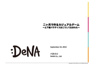 二ヶ月で作るカジュアルゲーム 
～土下座パラダイスはこうして生まれた～ 
Copyright 
(C) 
2013 
DeNA 
Co.,Ltd. 
All 
Rights 
Reserved. 
September 
22, 
2014 
内藤卓史 
DeNA 
Co., 
Ltd. 
 