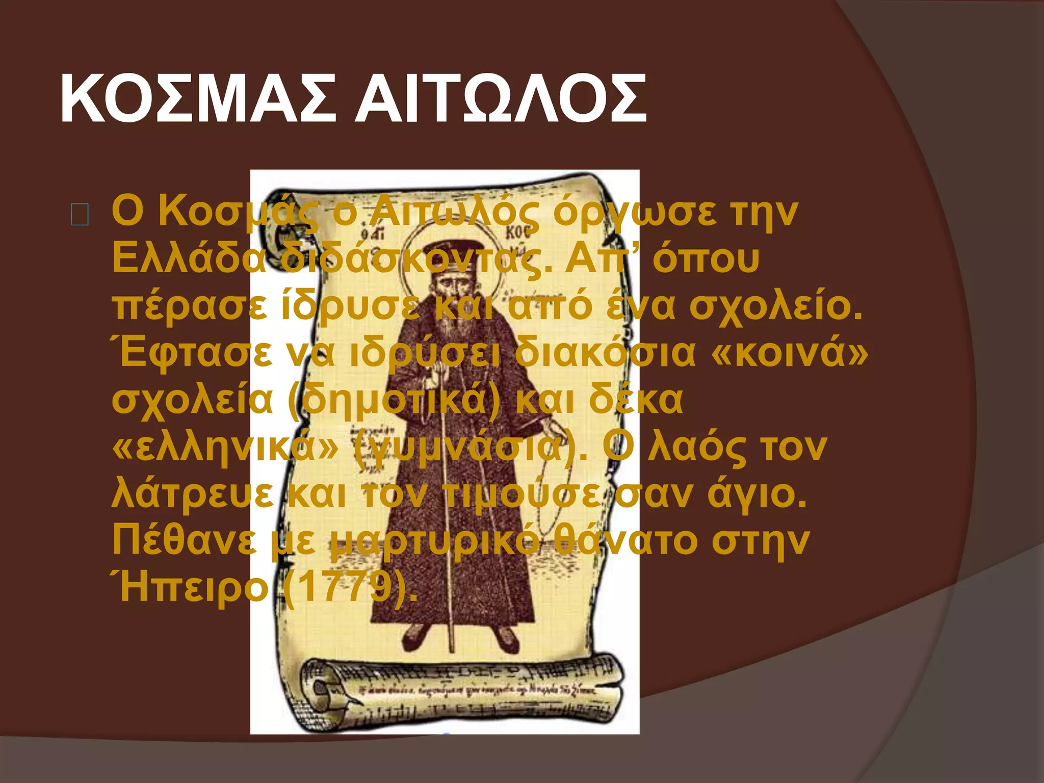 ΚΟΣΜΑΣ ΑΙΤΩΛΟΣ 
Ο Κοσμάς ο Αιτωλός όργωσε την 
Ελλάδα διδάσκοντας. Απ’ όπου 
πέρασε ίδρυσε και από ένα σχολείο. 
Έφτασε να ιδρύσει διακόσια «κοινά» 
σχολεία (δημοτικά) και δέκα 
«ελληνικά» (γυμνάσια). Ο λαός τον 
λάτρευε και τον τιμούσε σαν άγιο. 
Πέθανε με μαρτυρικό θάνατο στην 
Ήπειρο (1779). 
 