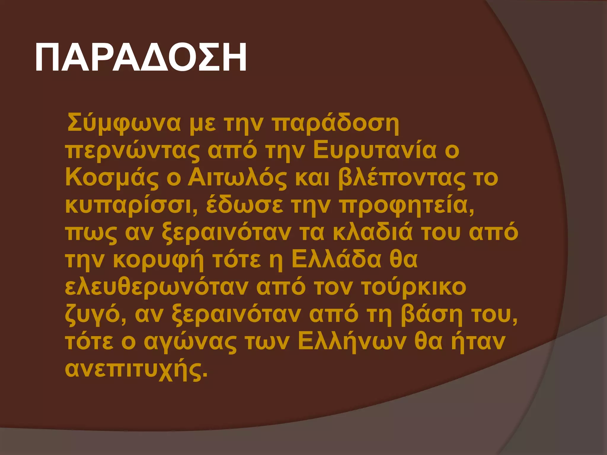ΠΑΡΑΔΟΣΗ 
Σύμφωνα με την παράδοση 
περνώντας από την Ευρυτανία ο 
Κοσμάς ο Αιτωλός και βλέποντας το 
κυπαρίσσι, έδωσε την προφητεία, 
πως αν ξεραινόταν τα κλαδιά του από 
την κορυφή τότε η Ελλάδα θα 
ελευθερωνόταν από τον τούρκικο 
ζυγό, αν ξεραινόταν από τη βάση του, 
τότε ο αγώνας των Ελλήνων θα ήταν 
ανεπιτυχής. 
 