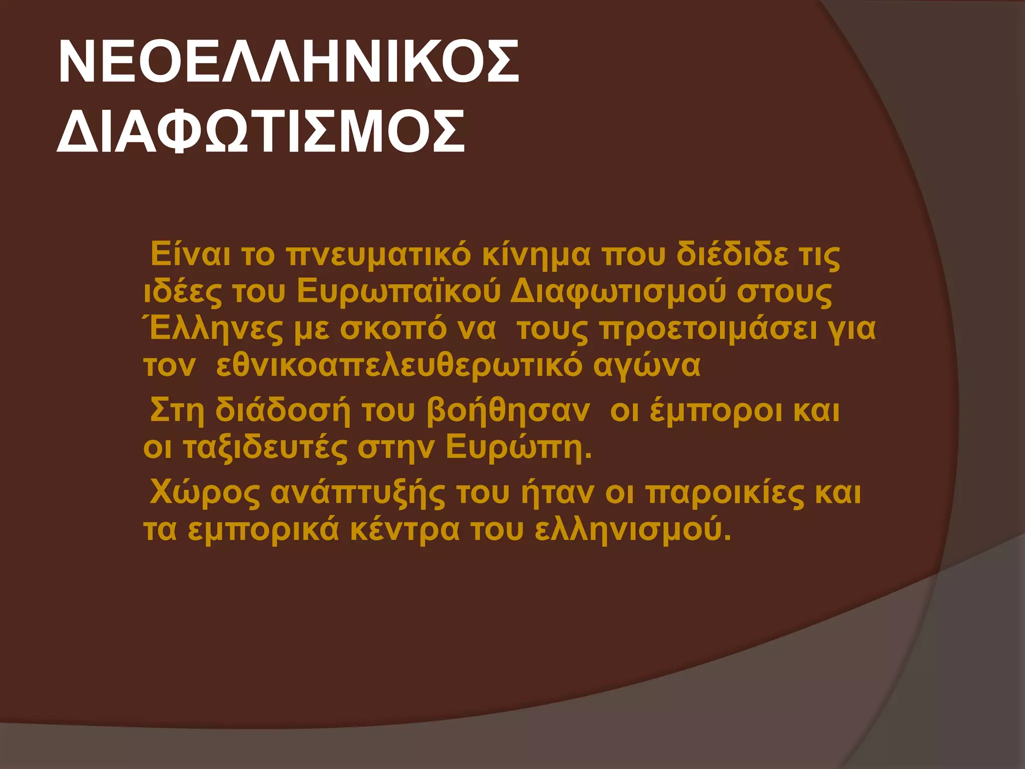 ΝΕΟΕΛΛΗΝΙΚΟΣ 
ΔΙΑΦΩΤΙΣΜΟΣ 
Είναι το πνευματικό κίνημα που διέδιδε τις 
ιδέες του Ευρωπαϊκού Διαφωτισμού στους 
Έλληνες με σκοπό να τους προετοιμάσει για 
τον εθνικοαπελευθερωτικό αγώνα 
Στη διάδοσή του βοήθησαν οι έμποροι και 
οι ταξιδευτές στην Ευρώπη. 
Χώρος ανάπτυξής του ήταν οι παροικίες και 
τα εμπορικά κέντρα του ελληνισμού. 
 