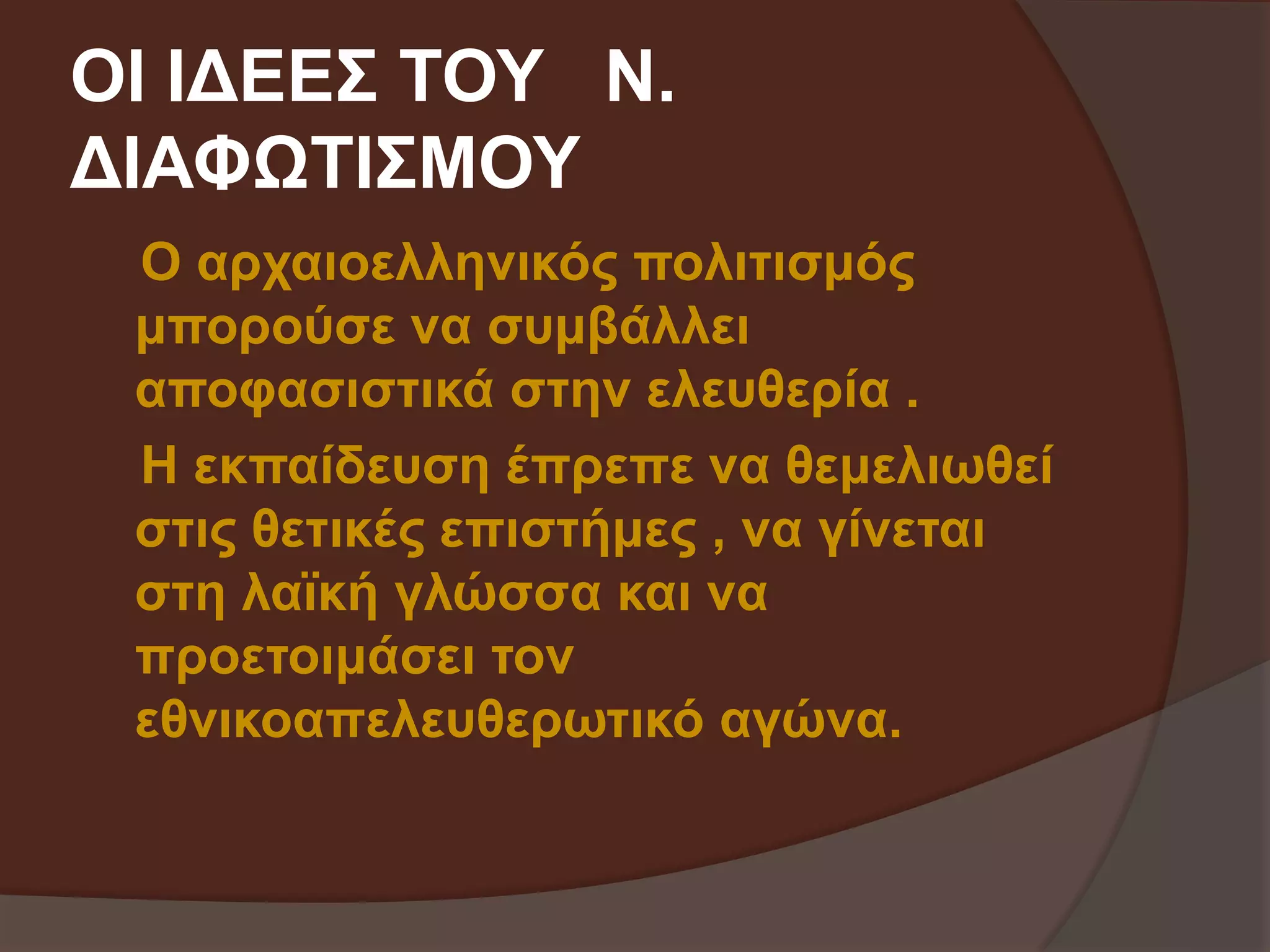ΟΙ ΙΔΕΕΣ ΤΟΥ Ν. 
ΔΙΑΦΩΤΙΣΜΟΥ 
Ο αρχαιοελληνικός πολιτισμός 
μπορούσε να συμβάλλει 
αποφασιστικά στην ελευθερία . 
Η εκπαίδευση έπρεπε να θεμελιωθεί 
στις θετικές επιστήμες , να γίνεται 
στη λαϊκή γλώσσα και να 
προετοιμάσει τον 
εθνικοαπελευθερωτικό αγώνα. 
 