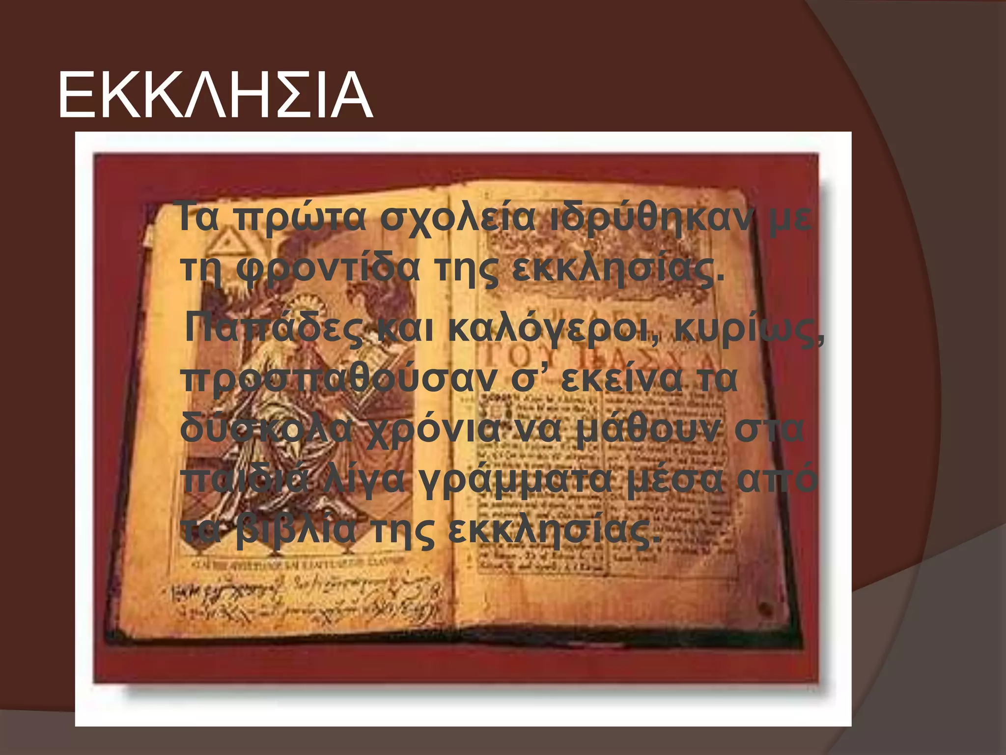 ΕΚΚΛΗΣΙΑ 
Τα πρώτα σχολεία ιδρύθηκαν με 
τη φροντίδα της εκκλησίας. 
Παπάδες και καλόγεροι, κυρίως, 
προσπαθούσαν σ’ εκείνα τα 
δύσκολα χρόνια να μάθουν στα 
παιδιά λίγα γράμματα μέσα από 
τα βιβλία της εκκλησίας. 
 