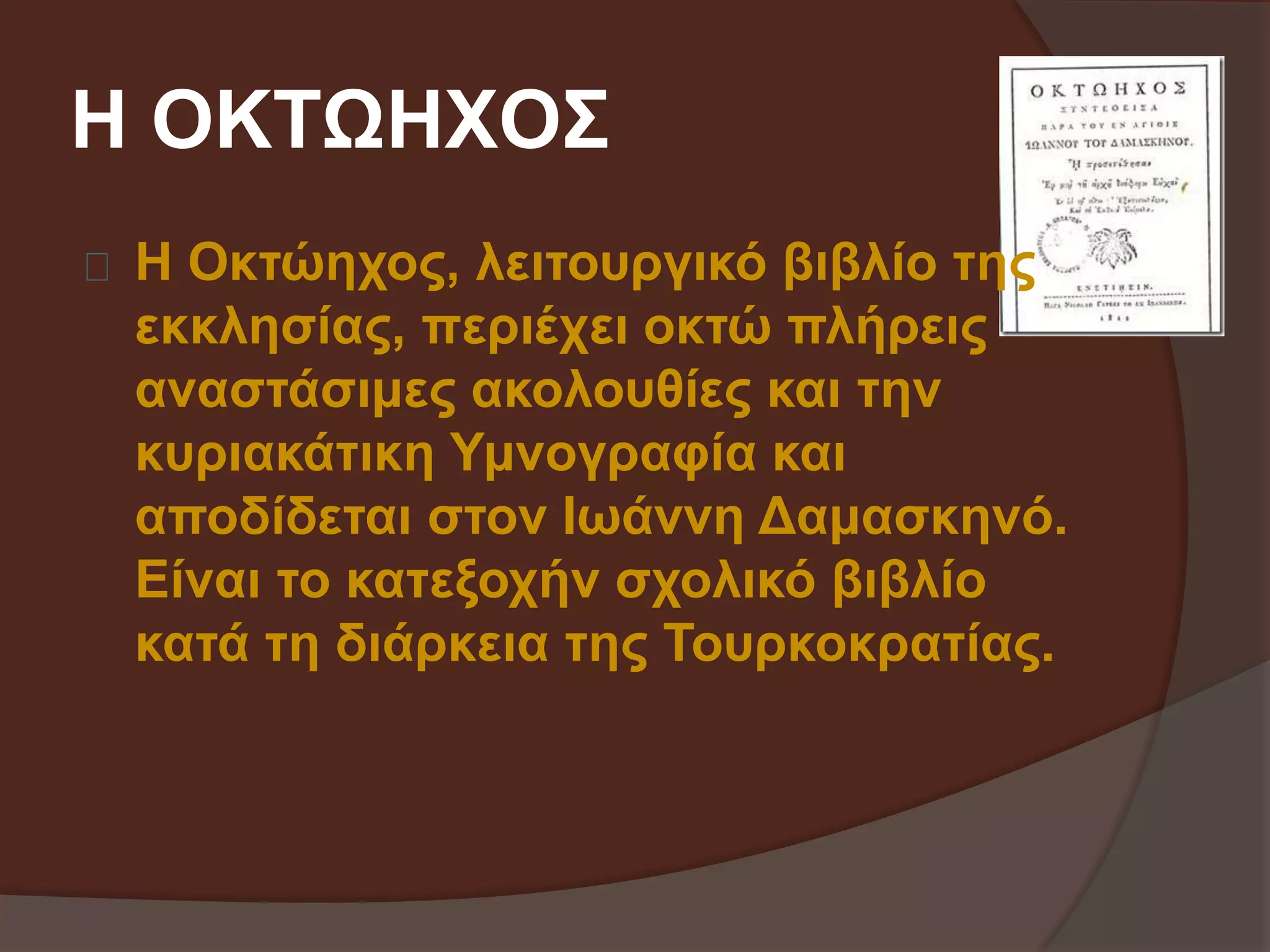 Η ΟΚΤΩΗΧΟΣ 
Η Οκτώηχος, λειτουργικό βιβλίο της 
εκκλησίας, περιέχει οκτώ πλήρεις 
αναστάσιμες ακολουθίες και την 
κυριακάτικη Υμνογραφία και 
αποδίδεται στον Ιωάννη Δαμασκηνό. 
Είναι το κατεξοχήν σχολικό βιβλίο 
κατά τη διάρκεια της Τουρκοκρατίας. 
 