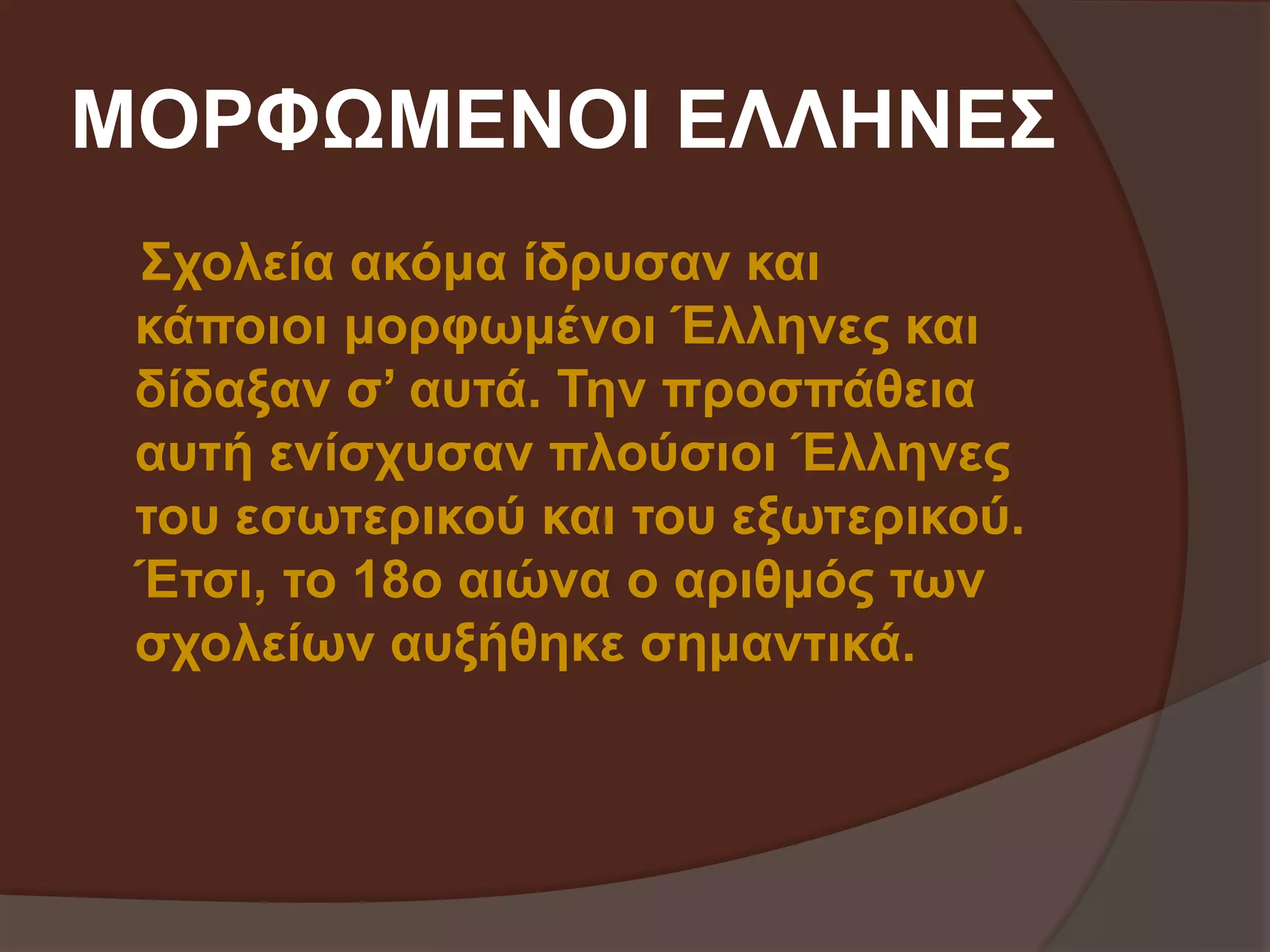 ΜΟΡΦΩΜΕΝΟΙ ΕΛΛΗΝΕΣ 
Σχολεία ακόμα ίδρυσαν και 
κάποιοι μορφωμένοι Έλληνες και 
δίδαξαν σ’ αυτά. Την προσπάθεια 
αυτή ενίσχυσαν πλούσιοι Έλληνες 
του εσωτερικού και του εξωτερικού. 
Έτσι, το 18ο αιώνα ο αριθμός των 
σχολείων αυξήθηκε σημαντικά. 
 