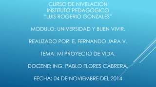 CURSO DE NIVELACION 
INSTITUTO PEDAGOGICO 
“LUIS ROGERIO GONZALES” 
MODULO: UNIVERSIDAD Y BUEN VIVIR. 
REALIZADO POR: E. FERNANDO JARA V. 
TEMA: MI PROYECTO DE VIDA. 
DOCENE: ING. PABLO FLORES CABRERA. 
FECHA: 04 DE NOVIEMBRE DEL 2014 
 