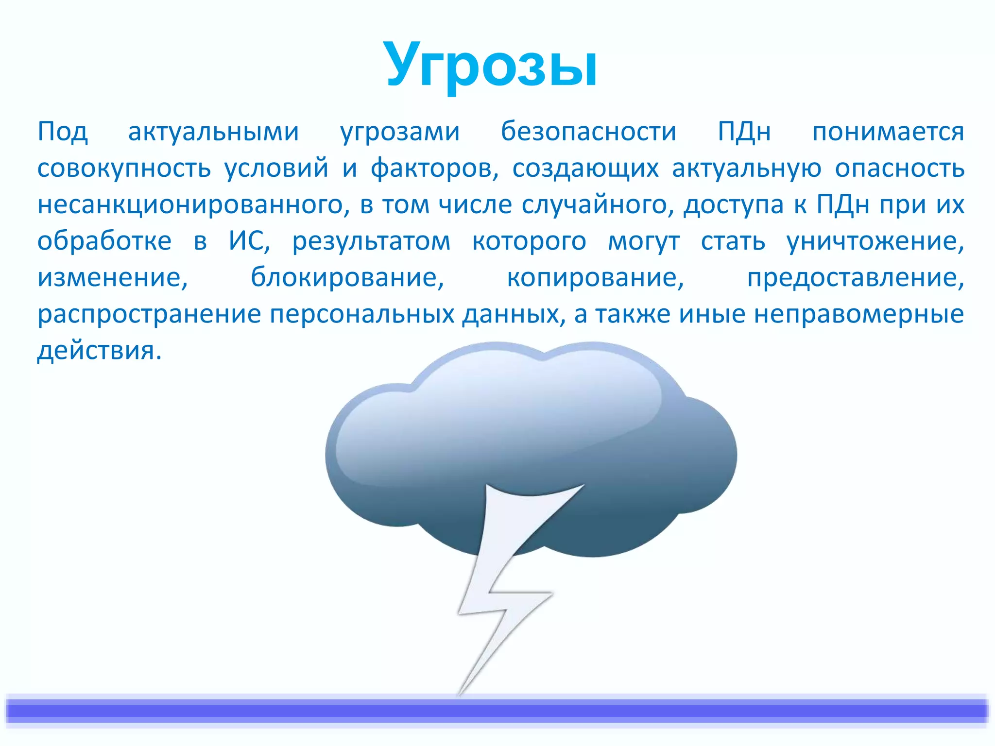 Угрозы 
Под актуальными угрозами безопасности ПДн понимается 
совокупность условий и факторов, создающих актуальную опасность 
несанкционированного, в том числе случайного, доступа к ПДн при их 
обработке в ИС, результатом которого могут стать уничтожение, 
изменение, блокирование, копирование, предоставление, 
распространение персональных данных, а также иные неправомерные 
действия. 
 