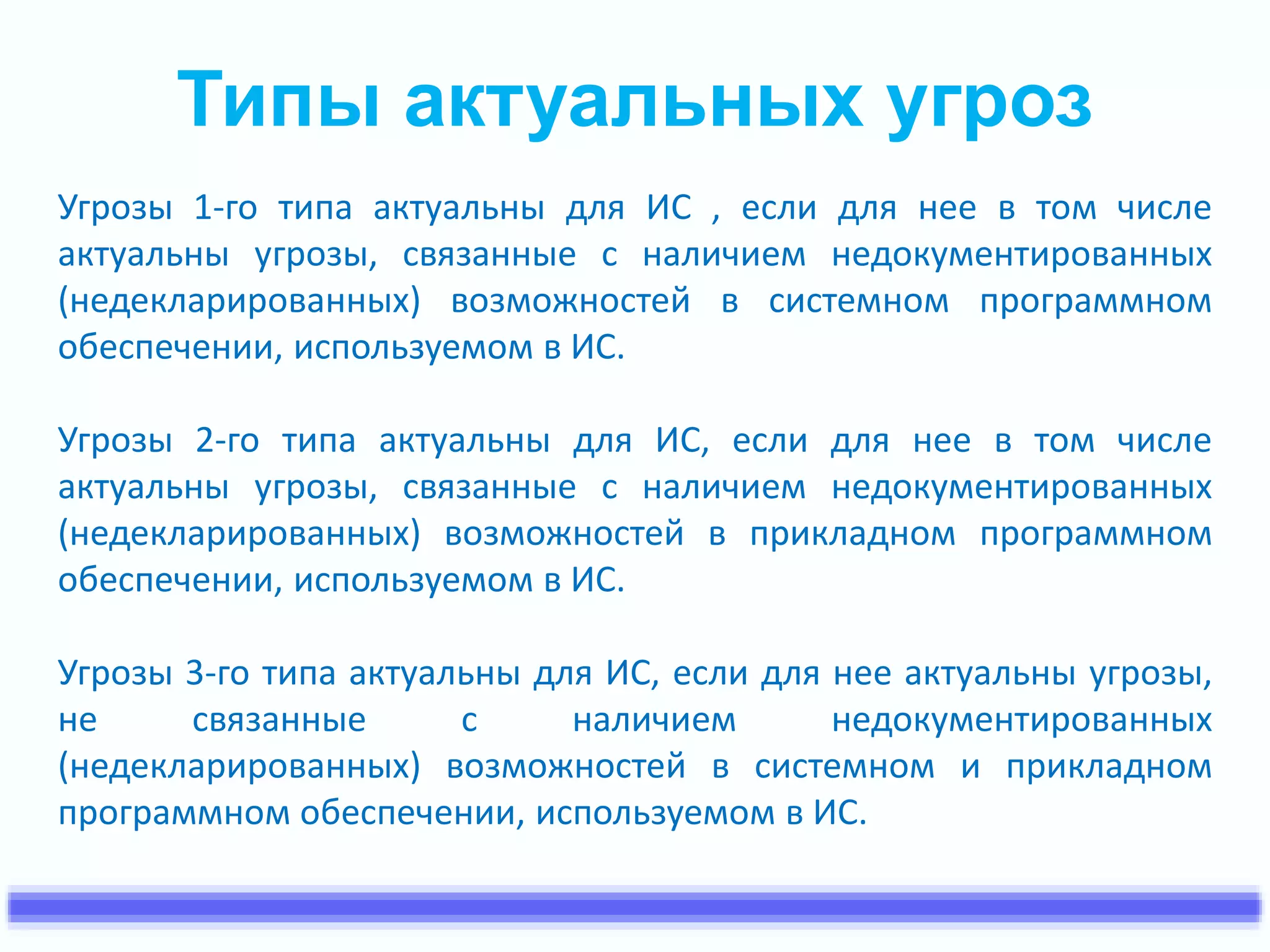 Типы актуальных угроз 
Угрозы 1-го типа актуальны для ИС , если для нее в том числе 
актуальны угрозы, связанные с наличием недокументированных 
(недекларированных) возможностей в системном программном 
обеспечении, используемом в ИС. 
Угрозы 2-го типа актуальны для ИС, если для нее в том числе 
актуальны угрозы, связанные с наличием недокументированных 
(недекларированных) возможностей в прикладном программном 
обеспечении, используемом в ИС. 
Угрозы 3-го типа актуальны для ИС, если для нее актуальны угрозы, 
не связанные с наличием недокументированных 
(недекларированных) возможностей в системном и прикладном 
программном обеспечении, используемом в ИС. 
 