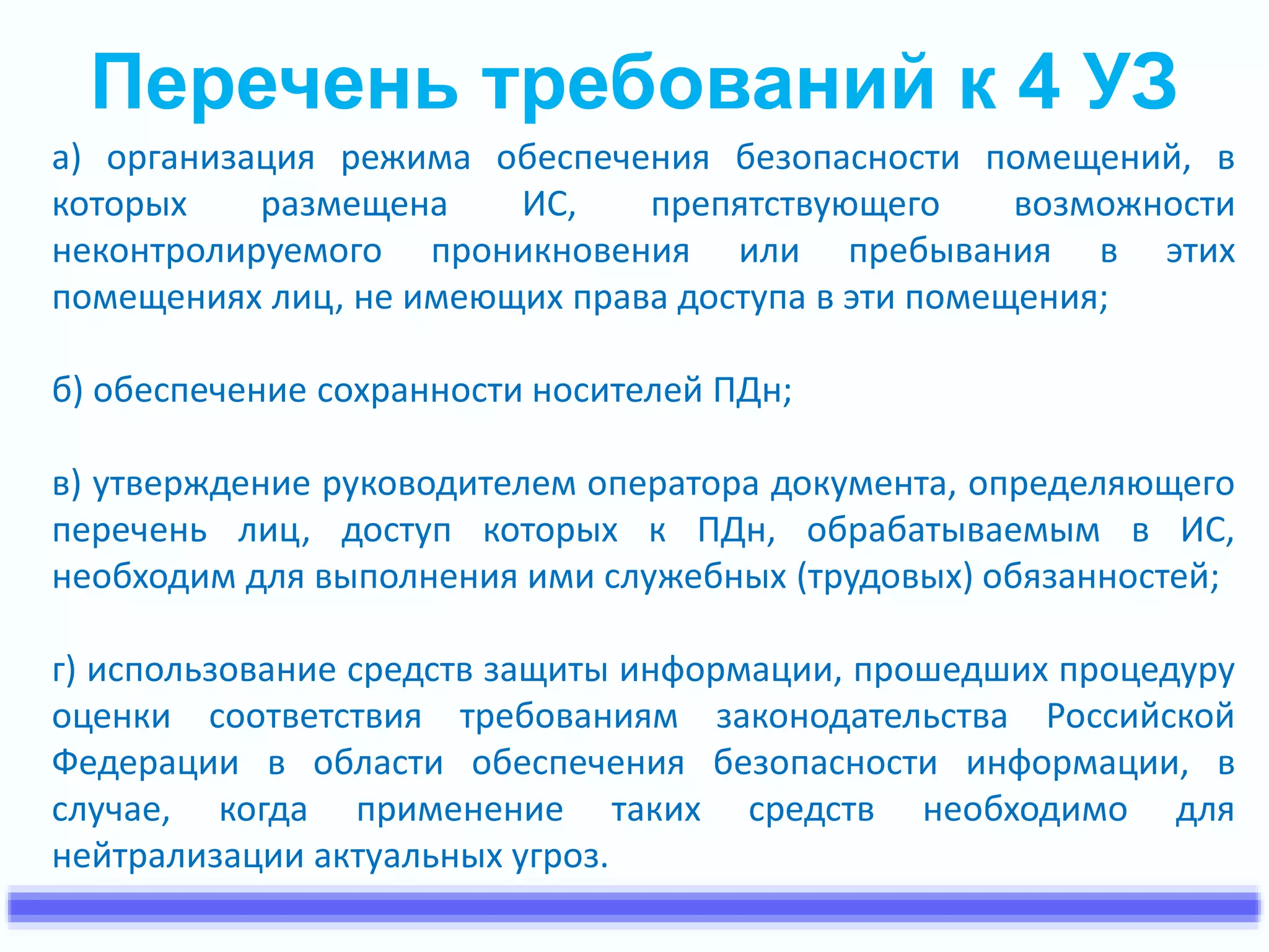 Перечень требований к 4 УЗ 
а) организация режима обеспечения безопасности помещений, в 
которых размещена ИС, препятствующего возможности 
неконтролируемого проникновения или пребывания в этих 
помещениях лиц, не имеющих права доступа в эти помещения; 
б) обеспечение сохранности носителей ПДн; 
в) утверждение руководителем оператора документа, определяющего 
перечень лиц, доступ которых к ПДн, обрабатываемым в ИС, 
необходим для выполнения ими служебных (трудовых) обязанностей; 
г) использование средств защиты информации, прошедших процедуру 
оценки соответствия требованиям законодательства Российской 
Федерации в области обеспечения безопасности информации, в 
случае, когда применение таких средств необходимо для 
нейтрализации актуальных угроз. 
 