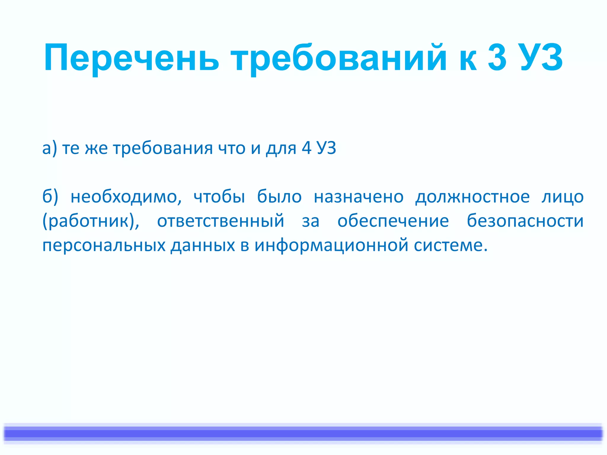 Перечень требований к 3 УЗ 
а) те же требования что и для 4 УЗ 
б) необходимо, чтобы было назначено должностное лицо 
(работник), ответственный за обеспечение безопасности 
персональных данных в информационной системе. 
 