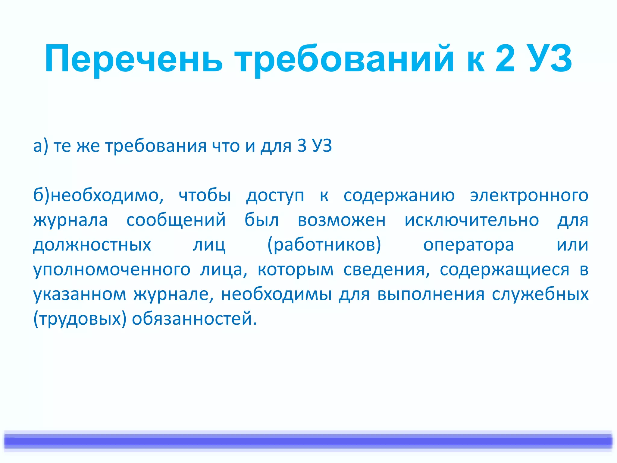Перечень требований к 2 УЗ 
а) те же требования что и для 3 УЗ 
б)необходимо, чтобы доступ к содержанию электронного 
журнала сообщений был возможен исключительно для 
должностных лиц (работников) оператора или 
уполномоченного лица, которым сведения, содержащиеся в 
указанном журнале, необходимы для выполнения служебных 
(трудовых) обязанностей. 
 