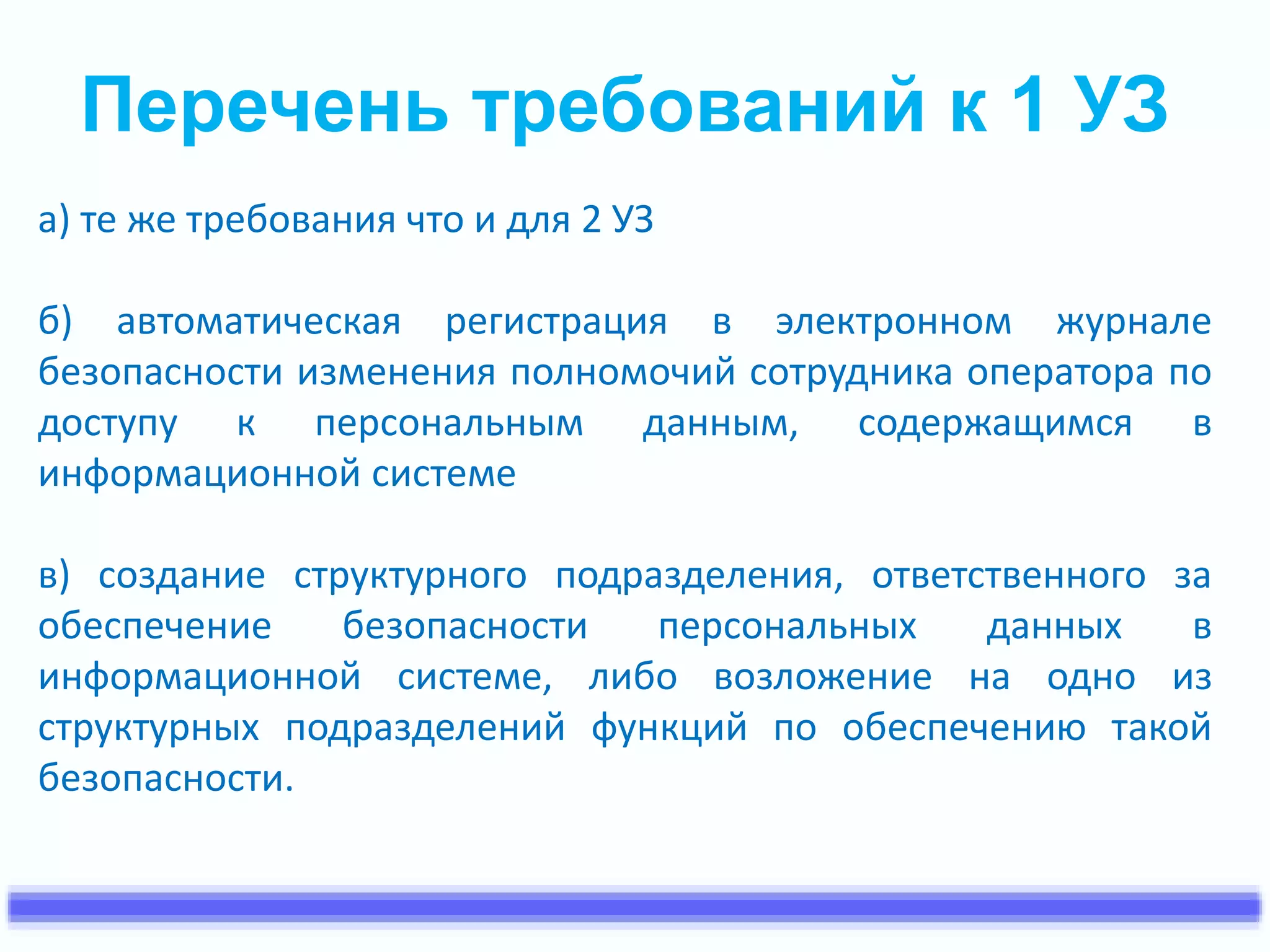 Перечень требований к 1 УЗ 
а) те же требования что и для 2 УЗ 
б) автоматическая регистрация в электронном журнале 
безопасности изменения полномочий сотрудника оператора по 
доступу к персональным данным, содержащимся в 
информационной системе 
в) создание структурного подразделения, ответственного за 
обеспечение безопасности персональных данных в 
информационной системе, либо возложение на одно из 
структурных подразделений функций по обеспечению такой 
безопасности. 
 