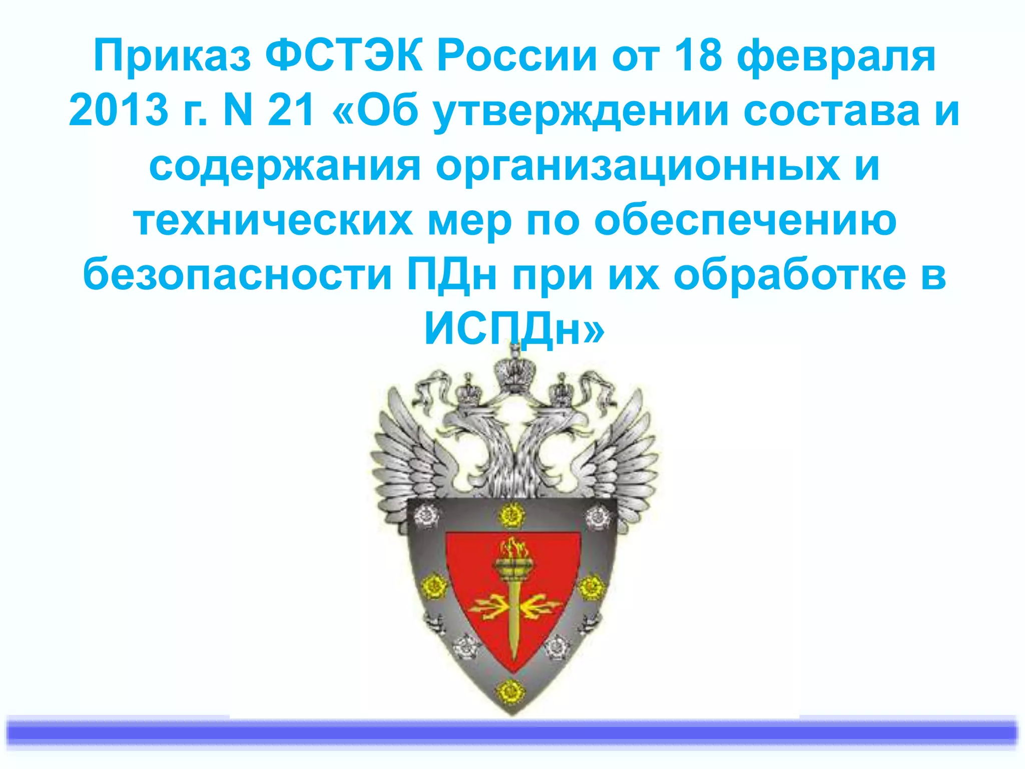 Приказ ФСТЭК России от 18 февраля 
2013 г. N 21 «Об утверждении состава и 
содержания организационных и 
технических мер по обеспечению 
безопасности ПДн при их обработке в 
ИСПДн» 
 