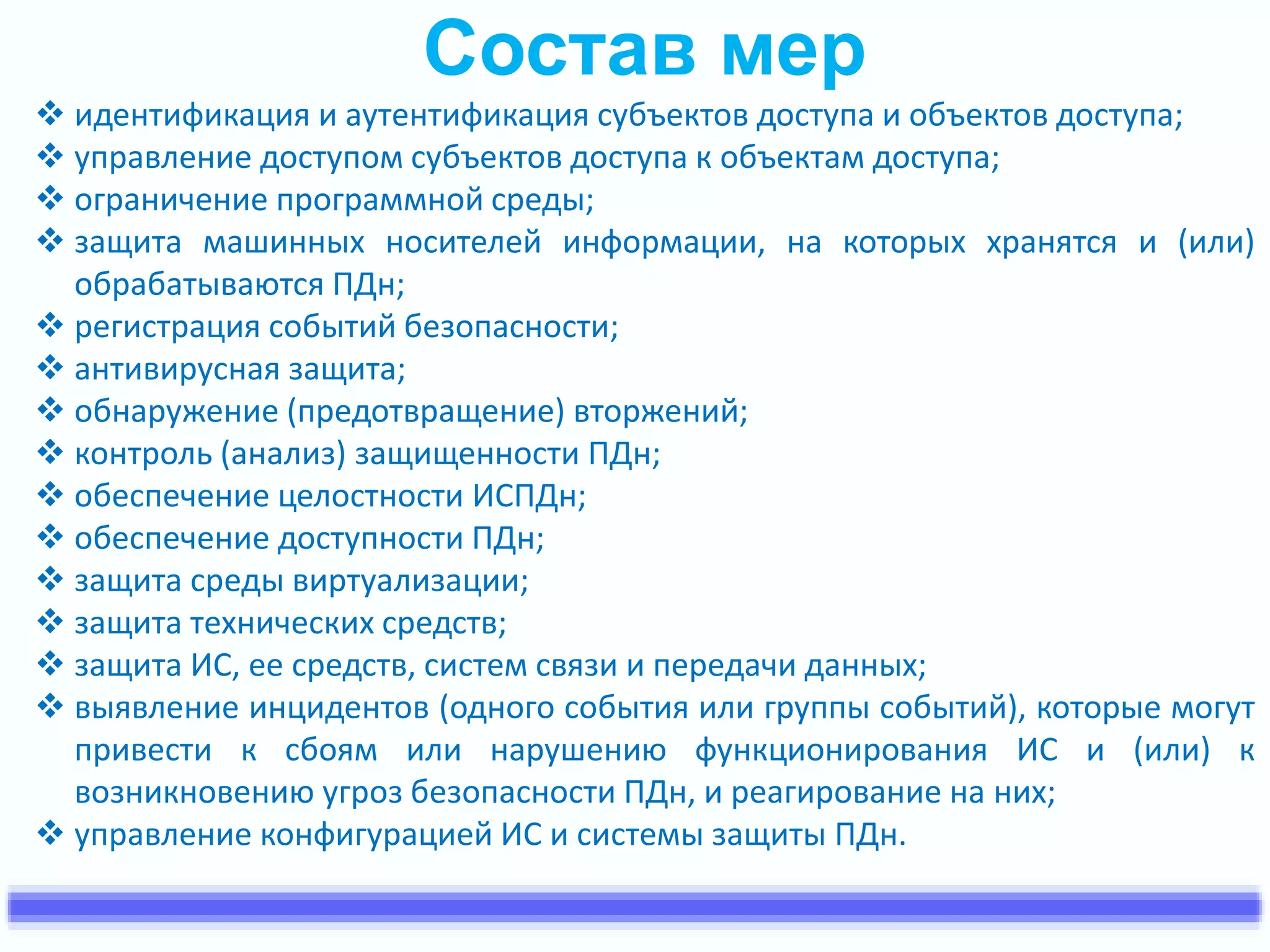 Состав мер 
 идентификация и аутентификация субъектов доступа и объектов доступа; 
 управление доступом субъектов доступа к объектам доступа; 
 ограничение программной среды; 
 защита машинных носителей информации, на которых хранятся и (или) 
обрабатываются ПДн; 
 регистрация событий безопасности; 
 антивирусная защита; 
 обнаружение (предотвращение) вторжений; 
 контроль (анализ) защищенности ПДн; 
 обеспечение целостности ИСПДн; 
 обеспечение доступности ПДн; 
 защита среды виртуализации; 
 защита технических средств; 
 защита ИС, ее средств, систем связи и передачи данных; 
 выявление инцидентов (одного события или группы событий), которые могут 
привести к сбоям или нарушению функционирования ИС и (или) к 
возникновению угроз безопасности ПДн, и реагирование на них; 
 управление конфигурацией ИС и системы защиты ПДн. 
 