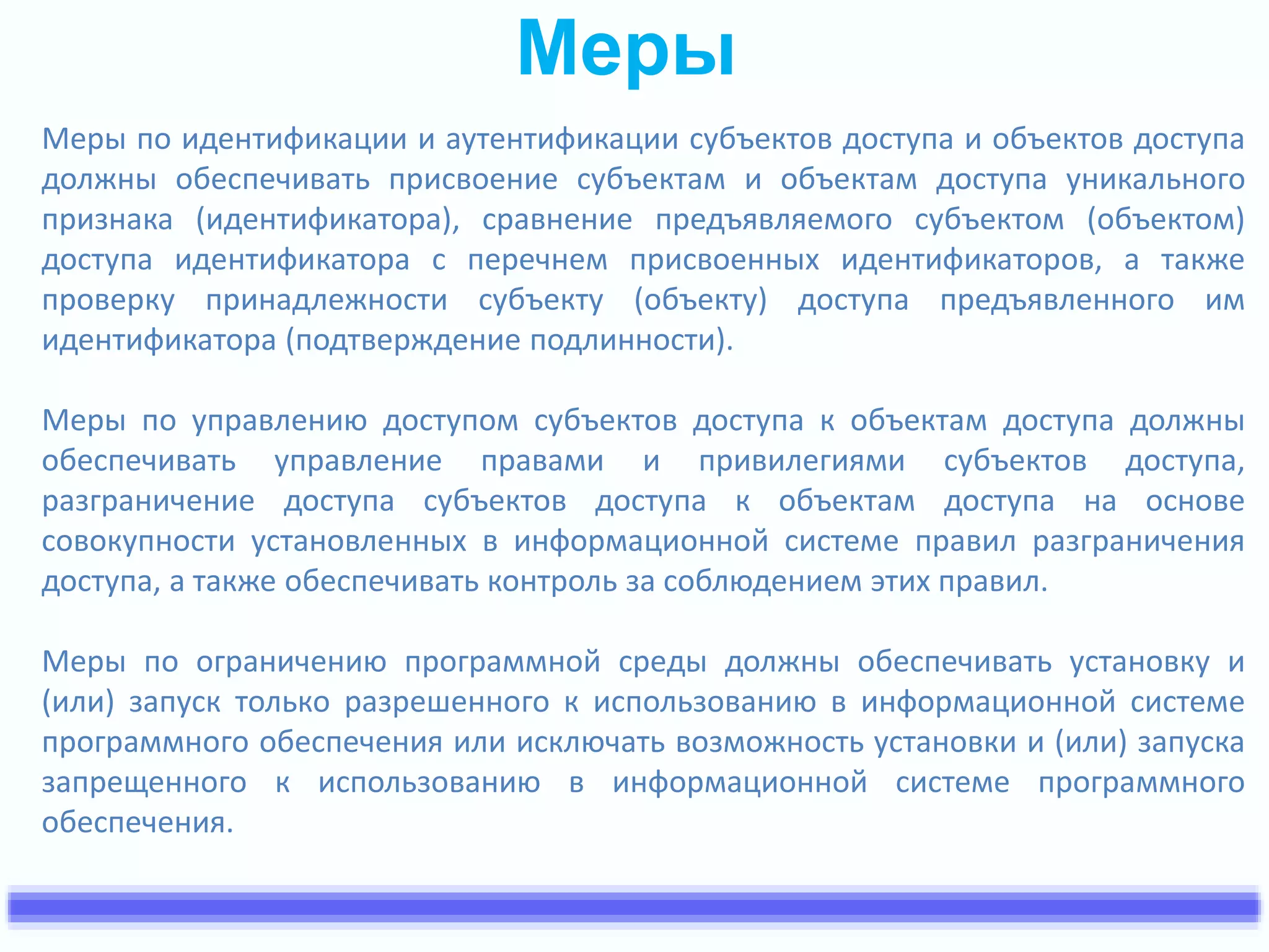 Меры 
Меры по идентификации и аутентификации субъектов доступа и объектов доступа 
должны обеспечивать присвоение субъектам и объектам доступа уникального 
признака (идентификатора), сравнение предъявляемого субъектом (объектом) 
доступа идентификатора с перечнем присвоенных идентификаторов, а также 
проверку принадлежности субъекту (объекту) доступа предъявленного им 
идентификатора (подтверждение подлинности). 
Меры по управлению доступом субъектов доступа к объектам доступа должны 
обеспечивать управление правами и привилегиями субъектов доступа, 
разграничение доступа субъектов доступа к объектам доступа на основе 
совокупности установленных в информационной системе правил разграничения 
доступа, а также обеспечивать контроль за соблюдением этих правил. 
Меры по ограничению программной среды должны обеспечивать установку и 
(или) запуск только разрешенного к использованию в информационной системе 
программного обеспечения или исключать возможность установки и (или) запуска 
запрещенного к использованию в информационной системе программного 
обеспечения. 
 