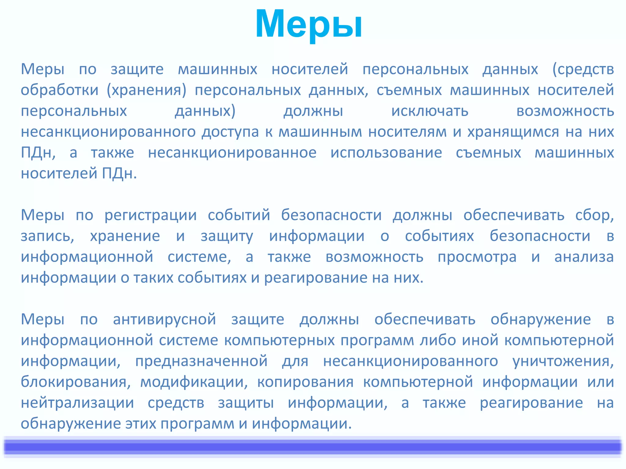 Меры 
Меры по защите машинных носителей персональных данных (средств 
обработки (хранения) персональных данных, съемных машинных носителей 
персональных данных) должны исключать возможность 
несанкционированного доступа к машинным носителям и хранящимся на них 
ПДн, а также несанкционированное использование съемных машинных 
носителей ПДн. 
Меры по регистрации событий безопасности должны обеспечивать сбор, 
запись, хранение и защиту информации о событиях безопасности в 
информационной системе, а также возможность просмотра и анализа 
информации о таких событиях и реагирование на них. 
Меры по антивирусной защите должны обеспечивать обнаружение в 
информационной системе компьютерных программ либо иной компьютерной 
информации, предназначенной для несанкционированного уничтожения, 
блокирования, модификации, копирования компьютерной информации или 
нейтрализации средств защиты информации, а также реагирование на 
обнаружение этих программ и информации. 
 