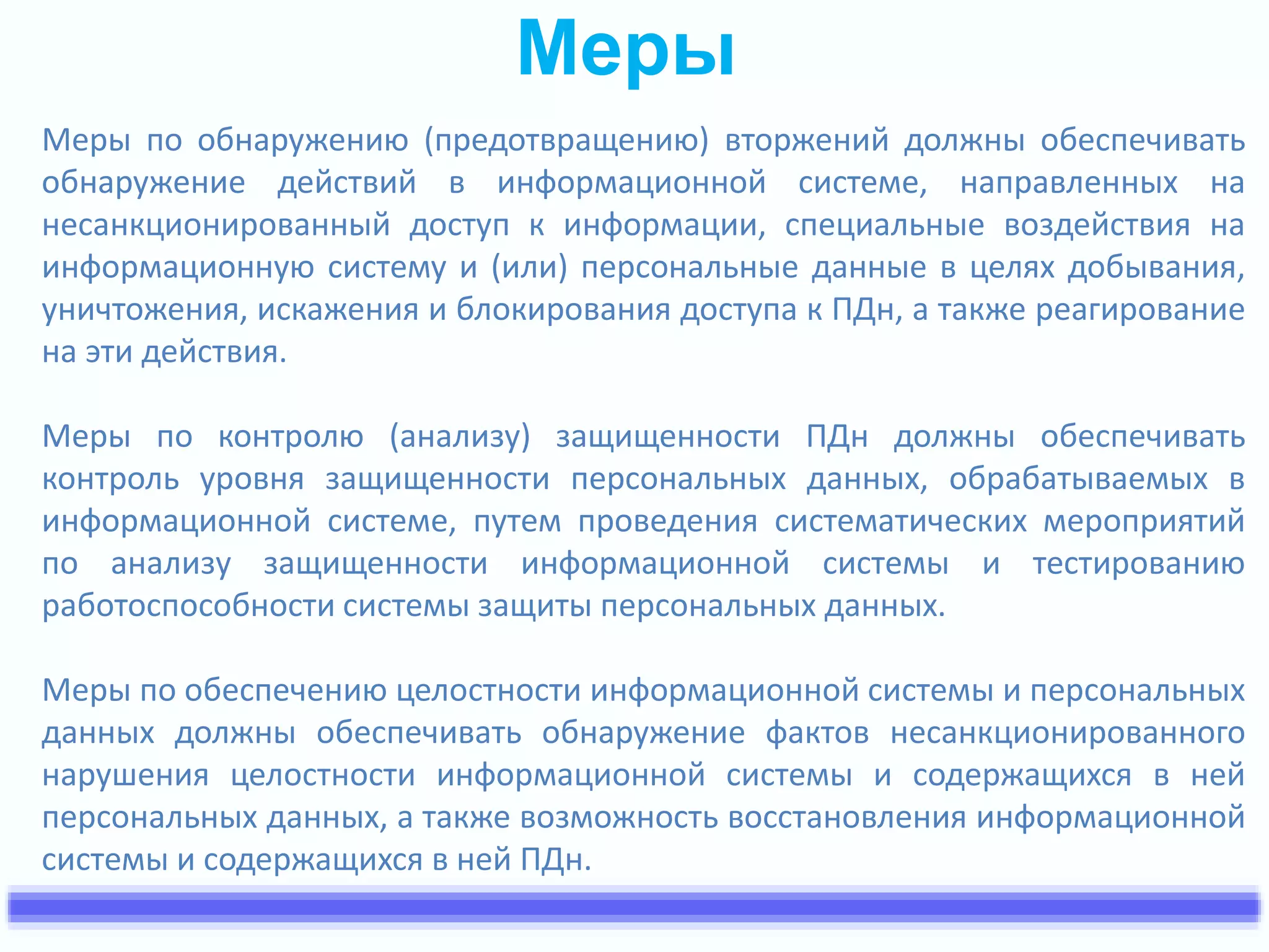 Меры 
Меры по обнаружению (предотвращению) вторжений должны обеспечивать 
обнаружение действий в информационной системе, направленных на 
несанкционированный доступ к информации, специальные воздействия на 
информационную систему и (или) персональные данные в целях добывания, 
уничтожения, искажения и блокирования доступа к ПДн, а также реагирование 
на эти действия. 
Меры по контролю (анализу) защищенности ПДн должны обеспечивать 
контроль уровня защищенности персональных данных, обрабатываемых в 
информационной системе, путем проведения систематических мероприятий 
по анализу защищенности информационной системы и тестированию 
работоспособности системы защиты персональных данных. 
Меры по обеспечению целостности информационной системы и персональных 
данных должны обеспечивать обнаружение фактов несанкционированного 
нарушения целостности информационной системы и содержащихся в ней 
персональных данных, а также возможность восстановления информационной 
системы и содержащихся в ней ПДн. 
 