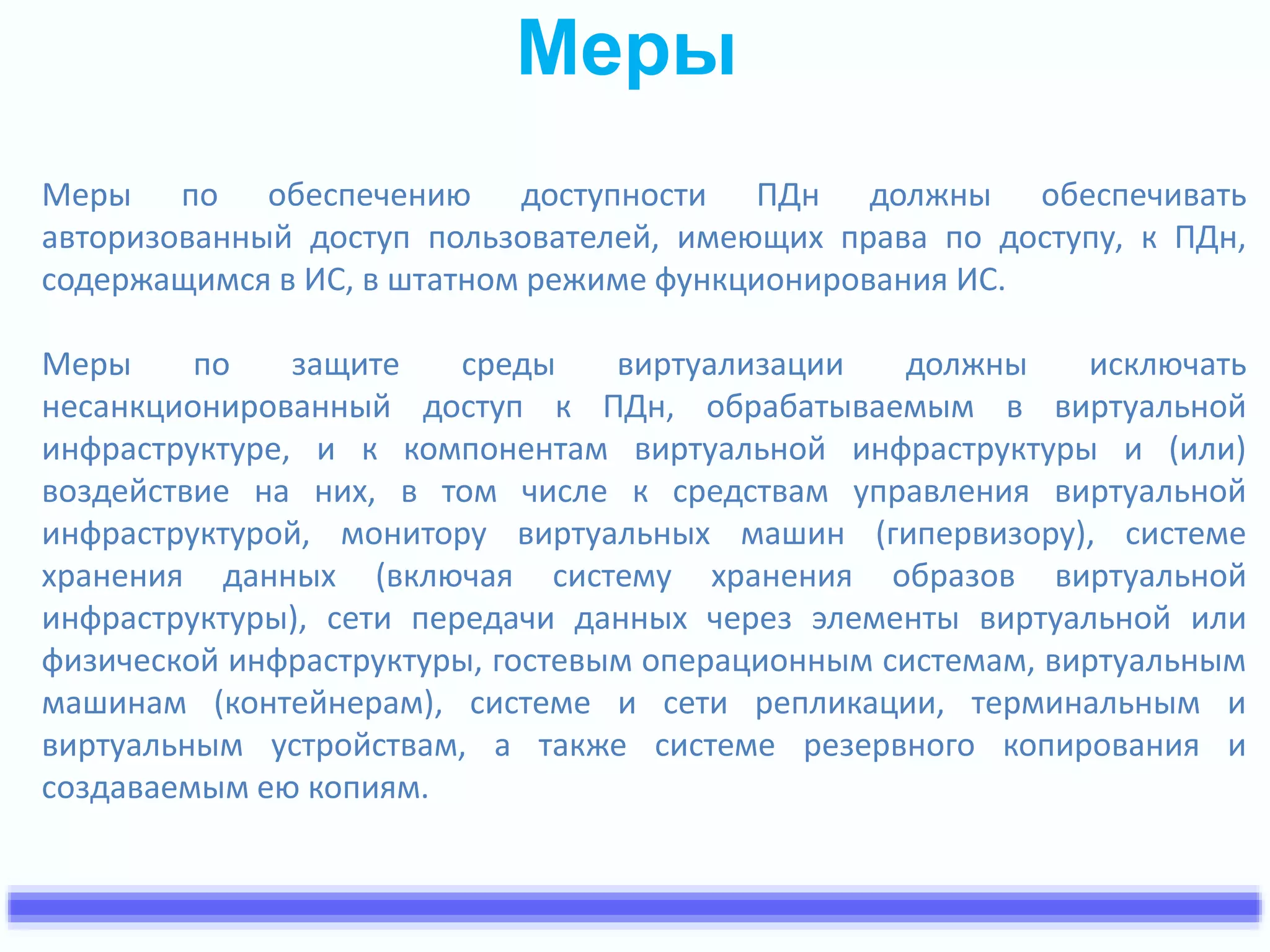 Меры 
Меры по обеспечению доступности ПДн должны обеспечивать 
авторизованный доступ пользователей, имеющих права по доступу, к ПДн, 
содержащимся в ИС, в штатном режиме функционирования ИС. 
Меры по защите среды виртуализации должны исключать 
несанкционированный доступ к ПДн, обрабатываемым в виртуальной 
инфраструктуре, и к компонентам виртуальной инфраструктуры и (или) 
воздействие на них, в том числе к средствам управления виртуальной 
инфраструктурой, монитору виртуальных машин (гипервизору), системе 
хранения данных (включая систему хранения образов виртуальной 
инфраструктуры), сети передачи данных через элементы виртуальной или 
физической инфраструктуры, гостевым операционным системам, виртуальным 
машинам (контейнерам), системе и сети репликации, терминальным и 
виртуальным устройствам, а также системе резервного копирования и 
создаваемым ею копиям. 
 