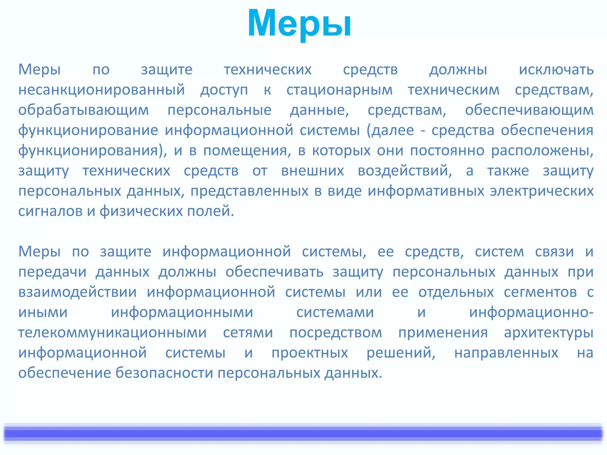 Меры 
Меры по защите технических средств должны исключать 
несанкционированный доступ к стационарным техническим средствам, 
обрабатывающим персональные данные, средствам, обеспечивающим 
функционирование информационной системы (далее - средства обеспечения 
функционирования), и в помещения, в которых они постоянно расположены, 
защиту технических средств от внешних воздействий, а также защиту 
персональных данных, представленных в виде информативных электрических 
сигналов и физических полей. 
Меры по защите информационной системы, ее средств, систем связи и 
передачи данных должны обеспечивать защиту персональных данных при 
взаимодействии информационной системы или ее отдельных сегментов с 
иными информационными системами и информационно- 
телекоммуникационными сетями посредством применения архитектуры 
информационной системы и проектных решений, направленных на 
обеспечение безопасности персональных данных. 
 