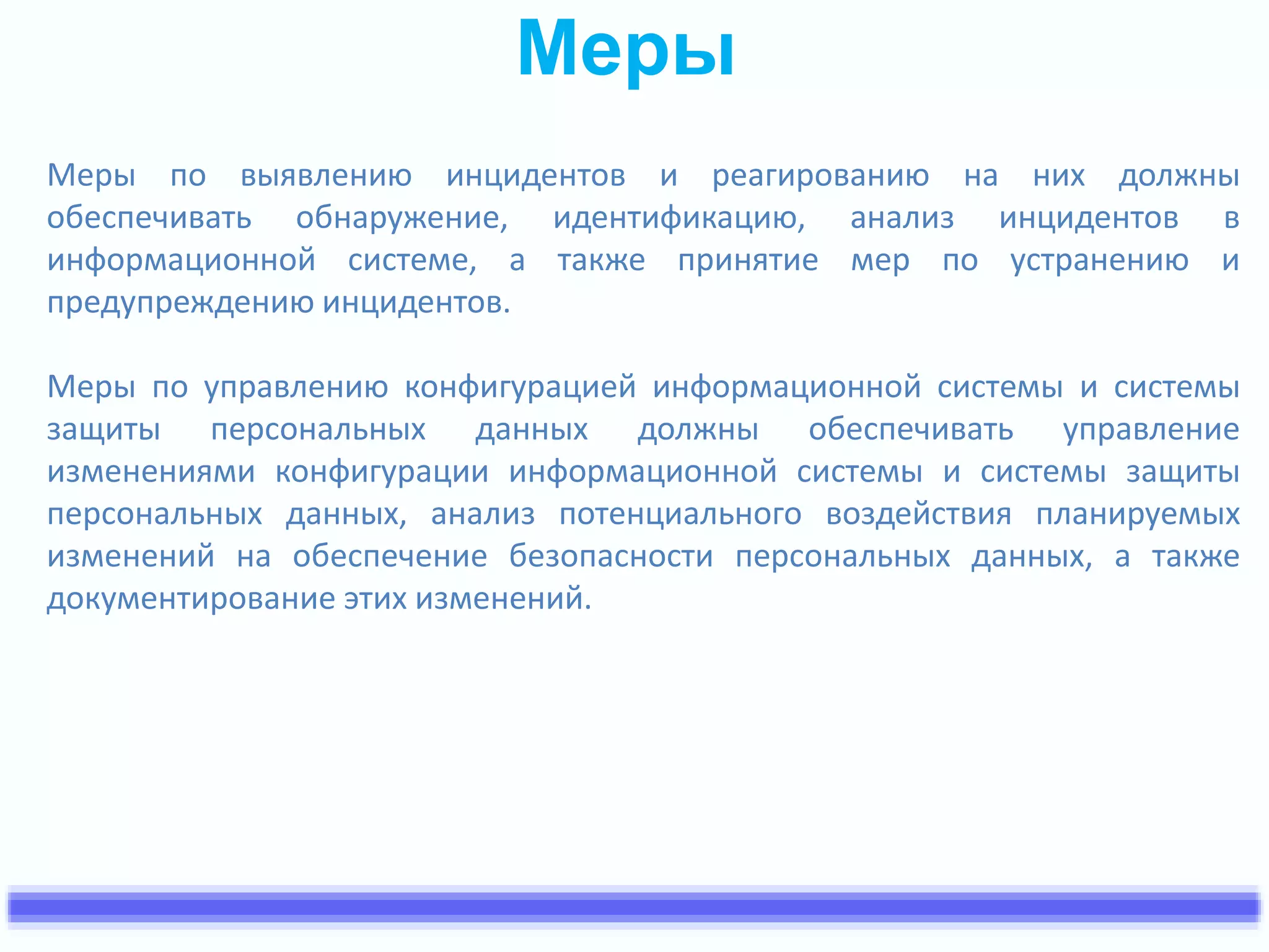 Меры 
Меры по выявлению инцидентов и реагированию на них должны 
обеспечивать обнаружение, идентификацию, анализ инцидентов в 
информационной системе, а также принятие мер по устранению и 
предупреждению инцидентов. 
Меры по управлению конфигурацией информационной системы и системы 
защиты персональных данных должны обеспечивать управление 
изменениями конфигурации информационной системы и системы защиты 
персональных данных, анализ потенциального воздействия планируемых 
изменений на обеспечение безопасности персональных данных, а также 
документирование этих изменений. 
 