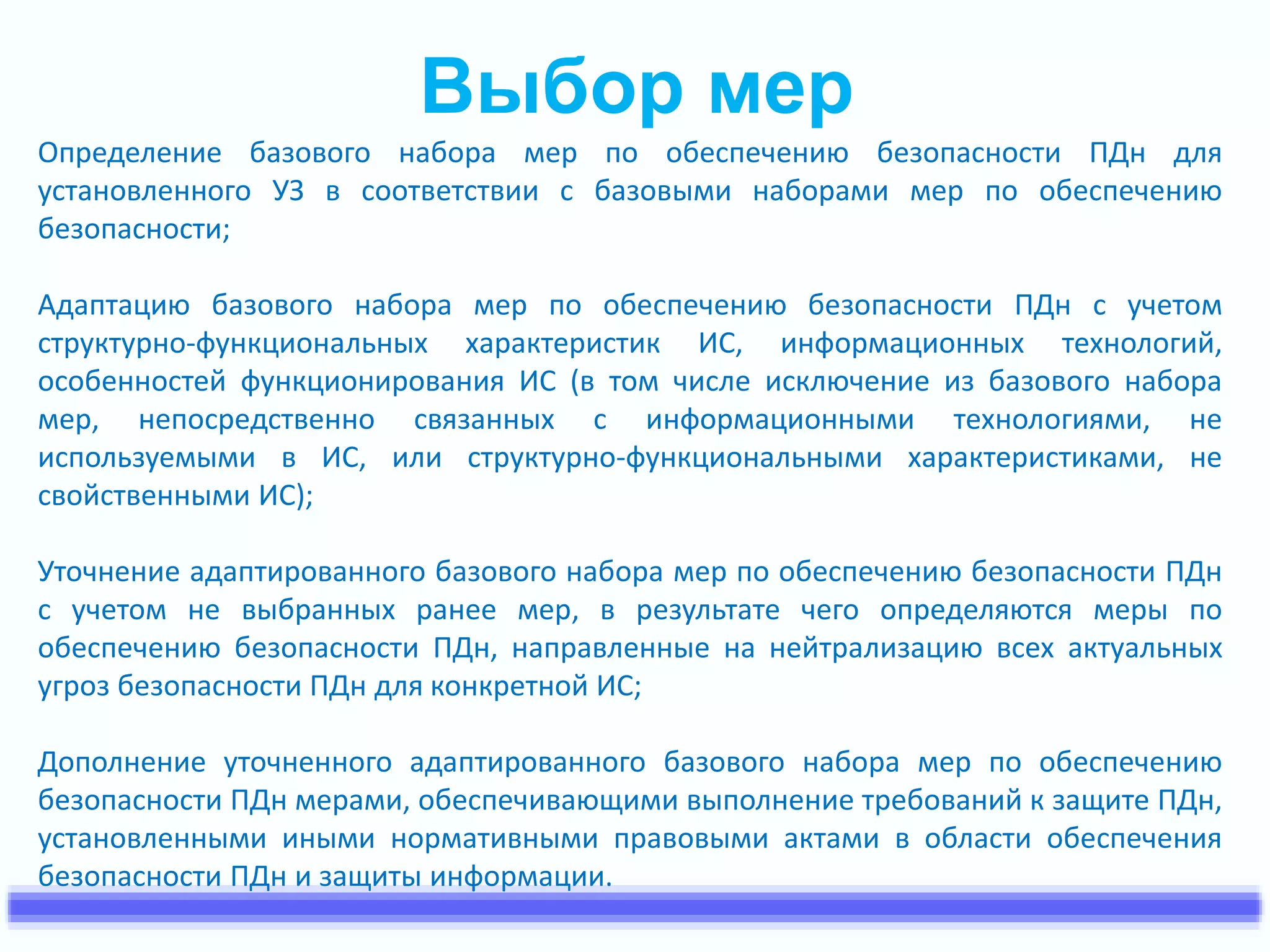 Выбор мер 
Определение базового набора мер по обеспечению безопасности ПДн для 
установленного УЗ в соответствии с базовыми наборами мер по обеспечению 
безопасности; 
Адаптацию базового набора мер по обеспечению безопасности ПДн с учетом 
структурно-функциональных характеристик ИС, информационных технологий, 
особенностей функционирования ИС (в том числе исключение из базового набора 
мер, непосредственно связанных с информационными технологиями, не 
используемыми в ИС, или структурно-функциональными характеристиками, не 
свойственными ИС); 
Уточнение адаптированного базового набора мер по обеспечению безопасности ПДн 
с учетом не выбранных ранее мер, в результате чего определяются меры по 
обеспечению безопасности ПДн, направленные на нейтрализацию всех актуальных 
угроз безопасности ПДн для конкретной ИС; 
Дополнение уточненного адаптированного базового набора мер по обеспечению 
безопасности ПДн мерами, обеспечивающими выполнение требований к защите ПДн, 
установленными иными нормативными правовыми актами в области обеспечения 
безопасности ПДн и защиты информации. 
 