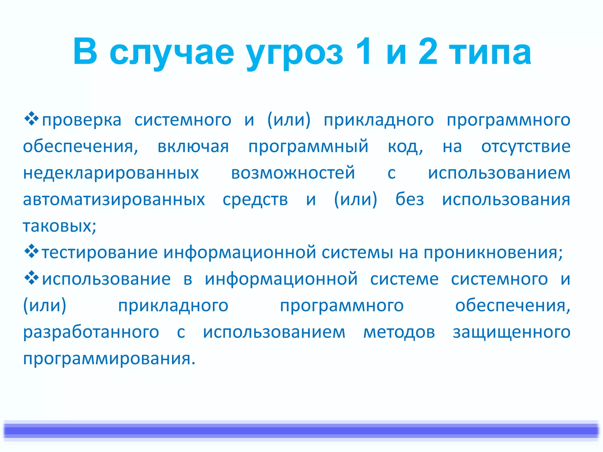В случае угроз 1 и 2 типа 
проверка системного и (или) прикладного программного 
обеспечения, включая программный код, на отсутствие 
недекларированных возможностей с использованием 
автоматизированных средств и (или) без использования 
таковых; 
тестирование информационной системы на проникновения; 
использование в информационной системе системного и 
(или) прикладного программного обеспечения, 
разработанного с использованием методов защищенного 
программирования. 
 