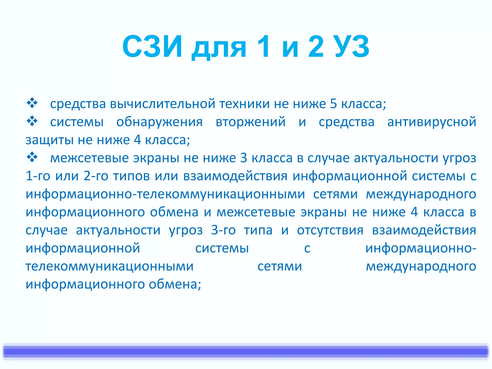 СЗИ для 1 и 2 УЗ 
 средства вычислительной техники не ниже 5 класса; 
 системы обнаружения вторжений и средства антивирусной 
защиты не ниже 4 класса; 
 межсетевые экраны не ниже 3 класса в случае актуальности угроз 
1-го или 2-го типов или взаимодействия информационной системы с 
информационно-телекоммуникационными сетями международного 
информационного обмена и межсетевые экраны не ниже 4 класса в 
случае актуальности угроз 3-го типа и отсутствия взаимодействия 
информационной системы с информационно- 
телекоммуникационными сетями международного 
информационного обмена; 
 