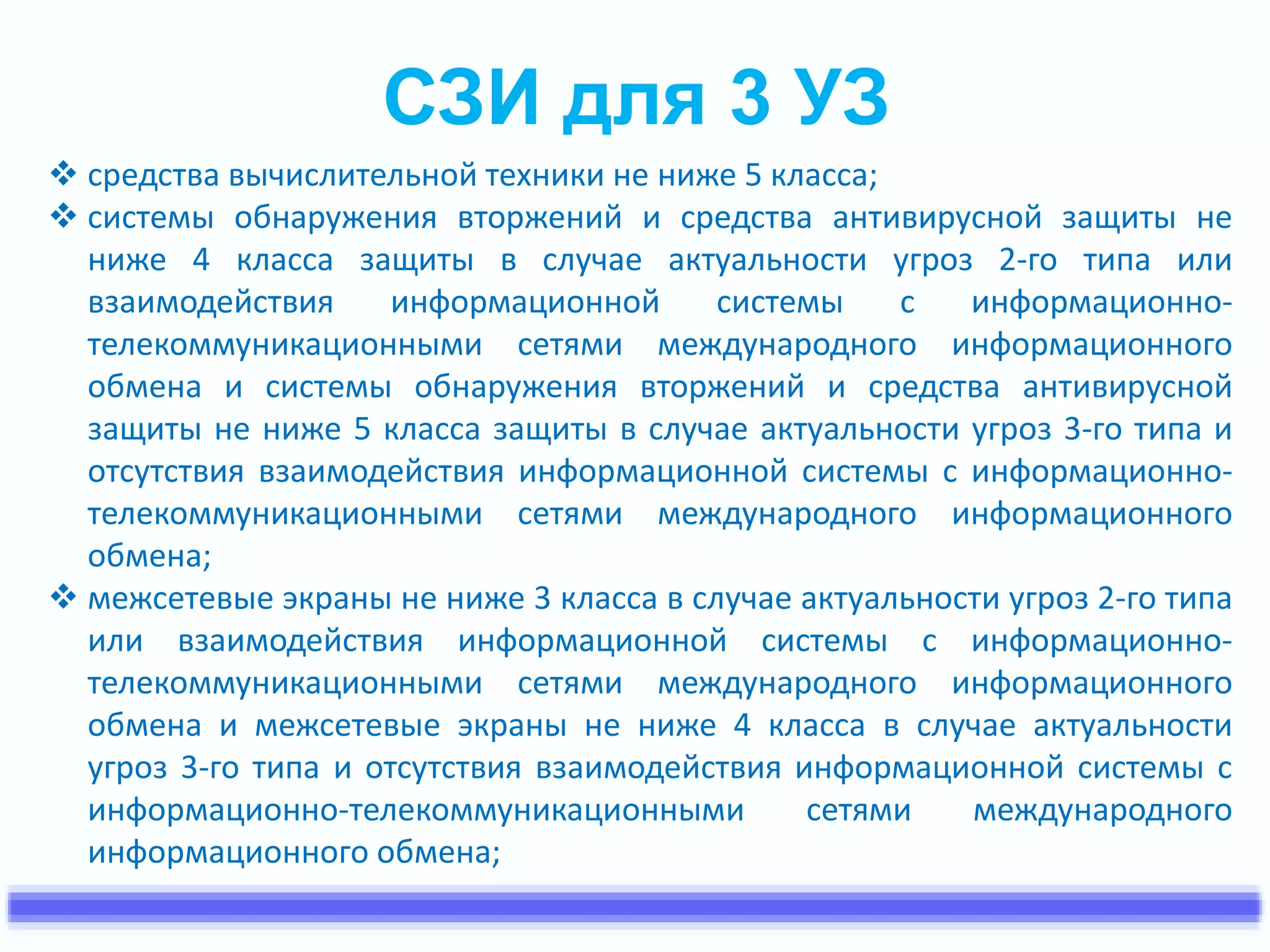 СЗИ для 3 УЗ 
 средства вычислительной техники не ниже 5 класса; 
 системы обнаружения вторжений и средства антивирусной защиты не 
ниже 4 класса защиты в случае актуальности угроз 2-го типа или 
взаимодействия информационной системы с информационно- 
телекоммуникационными сетями международного информационного 
обмена и системы обнаружения вторжений и средства антивирусной 
защиты не ниже 5 класса защиты в случае актуальности угроз 3-го типа и 
отсутствия взаимодействия информационной системы с информационно- 
телекоммуникационными сетями международного информационного 
обмена; 
 межсетевые экраны не ниже 3 класса в случае актуальности угроз 2-го типа 
или взаимодействия информационной системы с информационно- 
телекоммуникационными сетями международного информационного 
обмена и межсетевые экраны не ниже 4 класса в случае актуальности 
угроз 3-го типа и отсутствия взаимодействия информационной системы с 
информационно-телекоммуникационными сетями международного 
информационного обмена; 
 