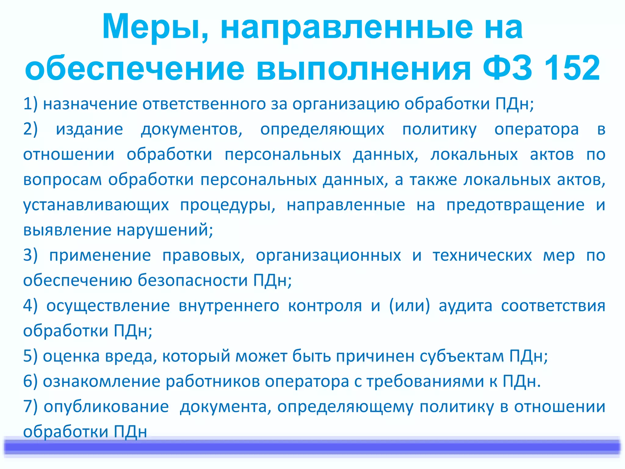 Меры, направленные на 
обеспечение выполнения ФЗ 152 
1) назначение ответственного за организацию обработки ПДн; 
2) издание документов, определяющих политику оператора в 
отношении обработки персональных данных, локальных актов по 
вопросам обработки персональных данных, а также локальных актов, 
устанавливающих процедуры, направленные на предотвращение и 
выявление нарушений; 
3) применение правовых, организационных и технических мер по 
обеспечению безопасности ПДн; 
4) осуществление внутреннего контроля и (или) аудита соответствия 
обработки ПДн; 
5) оценка вреда, который может быть причинен субъектам ПДн; 
6) ознакомление работников оператора с требованиями к ПДн. 
7) опубликование документа, определяющему политику в отношении 
обработки ПДн 
 