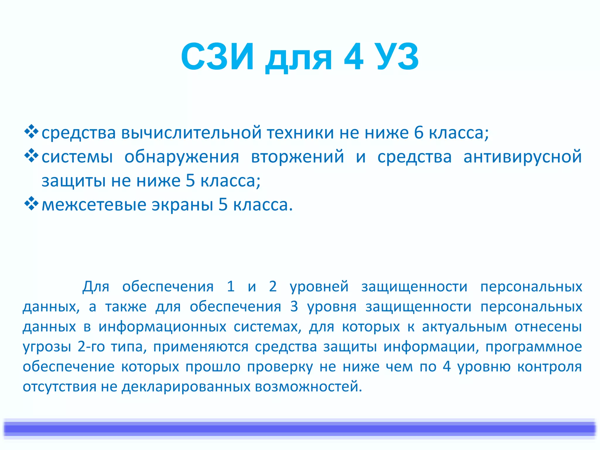 СЗИ для 4 УЗ 
средства вычислительной техники не ниже 6 класса; 
системы обнаружения вторжений и средства антивирусной 
защиты не ниже 5 класса; 
межсетевые экраны 5 класса. 
Для обеспечения 1 и 2 уровней защищенности персональных 
данных, а также для обеспечения 3 уровня защищенности персональных 
данных в информационных системах, для которых к актуальным отнесены 
угрозы 2-го типа, применяются средства защиты информации, программное 
обеспечение которых прошло проверку не ниже чем по 4 уровню контроля 
отсутствия не декларированных возможностей. 
 