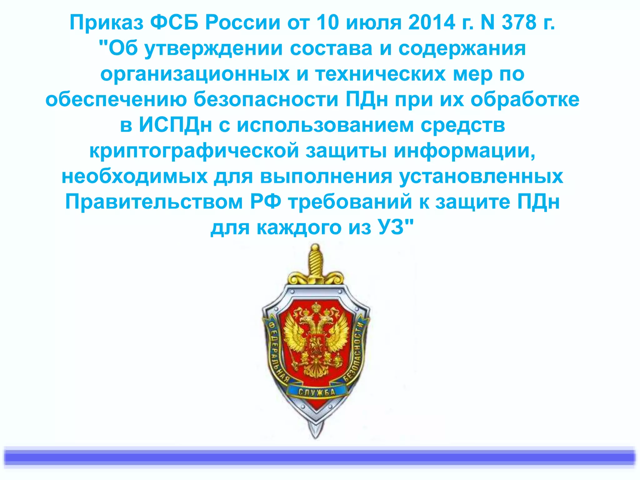 Приказ ФСБ России от 10 июля 2014 г. N 378 г. 
"Об утверждении состава и содержания 
организационных и технических мер по 
обеспечению безопасности ПДн при их обработке 
в ИСПДн с использованием средств 
криптографической защиты информации, 
необходимых для выполнения установленных 
Правительством РФ требований к защите ПДн 
для каждого из УЗ" 
 