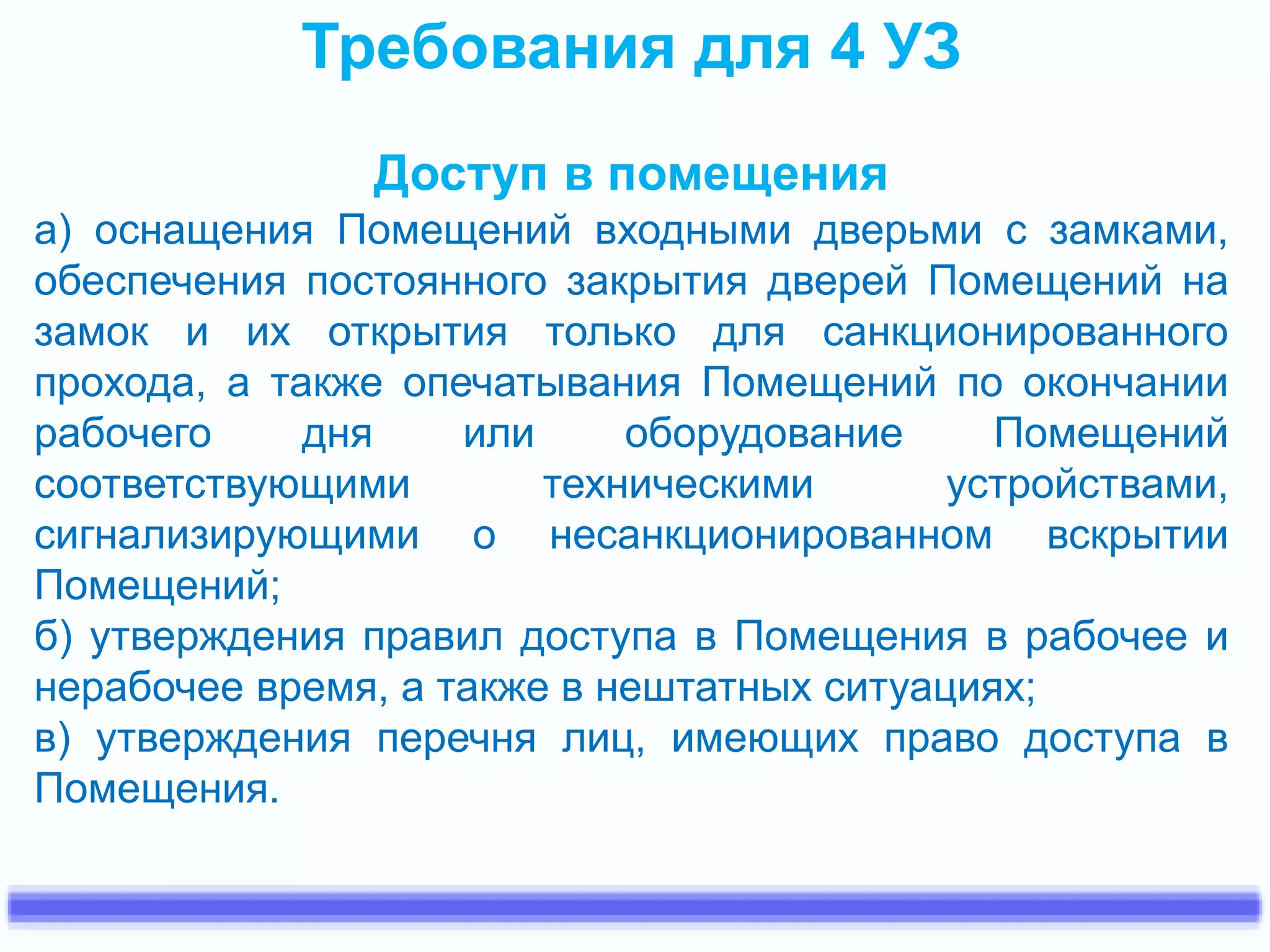 Требования для 4 УЗ 
Доступ в помещения 
а) оснащения Помещений входными дверьми с замками, 
обеспечения постоянного закрытия дверей Помещений на 
замок и их открытия только для санкционированного 
прохода, а также опечатывания Помещений по окончании 
рабочего дня или оборудование Помещений 
соответствующими техническими устройствами, 
сигнализирующими о несанкционированном вскрытии 
Помещений; 
б) утверждения правил доступа в Помещения в рабочее и 
нерабочее время, а также в нештатных ситуациях; 
в) утверждения перечня лиц, имеющих право доступа в 
Помещения. 
 